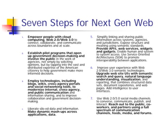 Seven Steps for Next Gen Web
1.   Empower people with cloud                    5.    Simplify linking and sharing public
     computing, Web 2.0/Web 3.0 to                     information across systems, agencies,
     connect, collaborate, and communicate             and jurisdictions. Expose structure and
     across boundaries and at scale.                   meaning using semantic standards.
                                                       Provide APIs, web services, widgets
2.   Establish pilot programs that open                and gadgets. Enable human and system
     up government decision-making and                 to system access. Use Service Oriented
     involve the public in the work of                 Architectures (SOA) to promote
     agencies, not simply by soliciting                interoperability between applications.
     opinions, but by tapping into the vast and
     distributed expertise of the American        6.    Improve user experience with Web
     citizenry to help government make more            2.0/Web 3.0 semantic technologies.
     informed decisions.                               Upgrade web site UIs with semantic
                                                       search and query, natural language
3.   Employ technologies, including                    understanding, visualization, and
     blogs, wikis, cross-agency portals                reporting, that combines structured data
     and social networking tools, to                   sets, document repositories, and web
     modernize internal, cross-agency,                 pages. Add intelligence to user
     and public communication and                      interfaces.
     information sharing, and to improve
     collaboration and government decision-       7.    Use Web 2.0/3.0 social media channels
     making.                                           to converse, communicate, publish, and
                                                       interact. Reach out to the public, co-
4.   Liberate silo-ed data and information.            workers, and partners using a full
     Make dynamic mash-ups across                      spectrum of communication
     applications, data.                               channels, feeds, media, and forums.
 