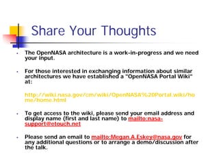 Share Your Thoughts
The OpenNASA architecture is a work-in-progress and we need
your input.

For those interested in exchanging information about similar
architectures we have established a "OpenNASA Portal Wiki"
at:

http://wiki.nasa.gov/cm/wiki/OpenNASA%20Portal.wiki/ho
me/home.html

To get access to the wiki, please send your email address and
display name (first and last name) to mailto:nasa-
support@etouch.net

Please send an email to mailto:Megan.A.Eskey@nasa.gov for
any additional questions or to arrange a demo/discussion after
the talk.
 
