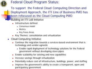 Federal Cloud Program Status:
To support the Federal Cloud Computing Direction and
Deployment Approach, the ITI Line of Business PMO has
been refocused as the Cloud Computing PMO
Building on ITI LoB Initiative
   Infrastructure defined
       Consensus model
       Metrics
       Key Focus Areas
   Key Themes: consolidation and virtualization
Cloud Computing Initiative
   Continue the migration towards a services-based environment that is
   technology and vendor-agnostic
       Enable rapid deployment of technology solutions for the Federal
       government without developing stove-pipes
   Enable scalability for existing and new capabilities
   Increase savings through virtualization
   Potentially reduce cost of infrastructure, buildings, power, and staffing
   Improve the government's ability to create a transparent, open and
   participatory government
 