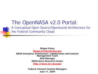 The OpenNASA v2.0 Portal:
A Conceptual Open Source/Opensocial Architecture for
the Federal Community Cloud



                        Megan Eskey
                 Megan.A.Eskey@nasa.gov
   NASA Enterprise Architecture, Collaboration and Content
                     Management Team
                       Web Manager
                NASA Ames Research Center
                 http://www.arc.nasa.gov

             Federal Intranet Content Managers
                       June 11, 2009
 