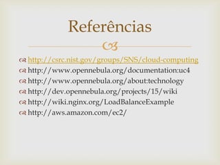 Referências
                 
 http://csrc.nist.gov/groups/SNS/cloud-computing
 http://www.opennebula.org/documentation:uc4
 http://www.opennebula.org/about:technology
 http://dev.opennebula.org/projects/15/wiki
 http://wiki.nginx.org/LoadBalanceExample
 http://aws.amazon.com/ec2/
 