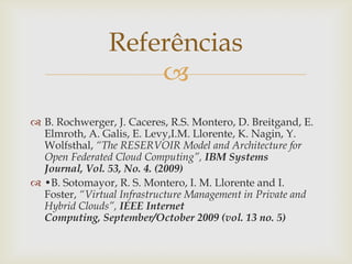 Referências
                    
 B. Rochwerger, J. Caceres, R.S. Montero, D. Breitgand, E.
  Elmroth, A. Galis, E. Levy,I.M. Llorente, K. Nagin, Y.
  Wolfsthal, “The RESERVOIR Model and Architecture for
  Open Federated Cloud Computing”, IBM Systems
  Journal, Vol. 53, No. 4. (2009)
 •B. Sotomayor, R. S. Montero, I. M. Llorente and I.
  Foster, “Virtual Infrastructure Management in Private and
  Hybrid Clouds”, IEEE Internet
  Computing, September/October 2009 (vol. 13 no. 5)
 