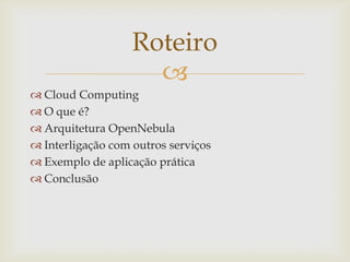 Roteiro
                     
 Cloud Computing
 O que é?
 Arquitetura OpenNebula
 Interligação com outros serviços
 Exemplo de aplicação prática
 Conclusão
 