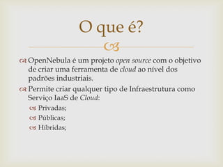 O que é?
                    
 OpenNebula é um projeto open source com o objetivo
  de criar uma ferramenta de cloud ao nível dos
  padrões industriais.
 Permite criar qualquer tipo de Infraestrutura como
  Serviço IaaS de Cloud:
   Privadas;
   Públicas;
   Híbridas;
 