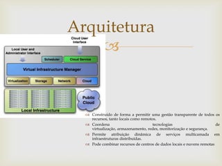 Arquitetura
    


   Construído de forma a permitir uma gestão transparente de todos os
    recursos, tanto locais como remotos.
   Coordena                          tecnologias                      de
    virtualização, armazenamento, redes, monitorização e segurança.
   Permite atribuição dinâmica de serviços multicamada em
    infraestruturas distribuídas.
   Pode combinar recursos de centros de dados locais e nuvens remotas
 