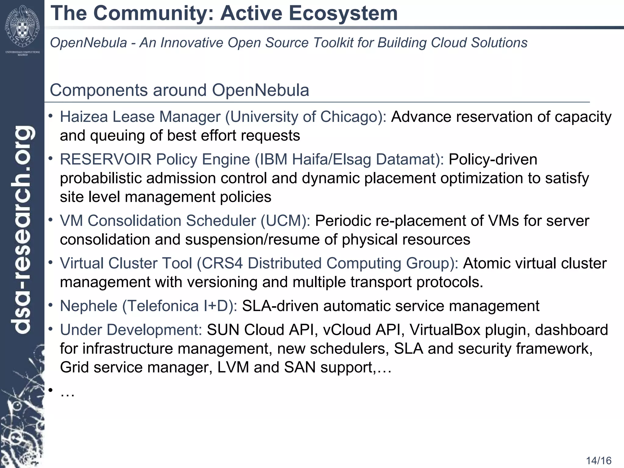 The Community: Active Ecosystem OpenNebula - An Innovative Open Source Toolkit for Building Cloud Solutions Components around OpenNebula Haizea Lease Manager (University of Chicago):  Advance reservation of capacity and queuing of best effort requests RESERVOIR Policy Engine (IBM Haifa/Elsag Datamat):  Policy-driven probabilistic admission control and dynamic placement optimization to satisfy site level management policies VM Consolidation Scheduler (UCM):  Periodic re-placement of VMs for server consolidation and suspension/resume of physical resources Virtual Cluster Tool (CRS4 Distributed Computing Group):  Atomic virtual cluster management with versioning and multiple transport protocols. Nephele (Telefonica I+D):  SLA-driven automatic service management Under Development:  SUN Cloud API, vCloud API, VirtualBox plugin, dashboard for infrastructure management, new schedulers, SLA and security framework, Grid service manager, LVM and SAN support,… … 