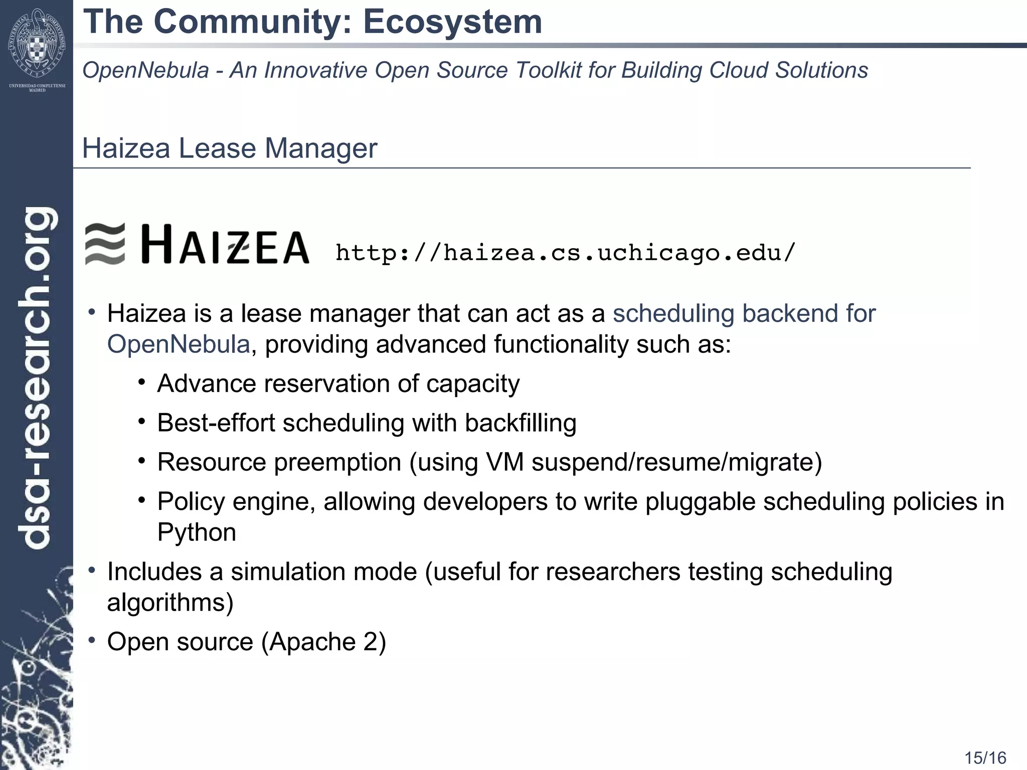 The Community: Ecosystem OpenNebula - An Innovative Open Source Toolkit for Building Cloud Solutions Haizea Lease Manager Haizea is a lease manager that can act as a  scheduling backend for OpenNebula , providing advanced functionality such as: Advance reservation of capacity Best-effort scheduling with backfilling Resource preemption (using VM suspend/resume/migrate) Policy engine, allowing developers to write pluggable scheduling policies in Python Includes a simulation mode (useful for researchers testing scheduling algorithms) Open source (Apache 2) http://haizea.cs.uchicago.edu/ 