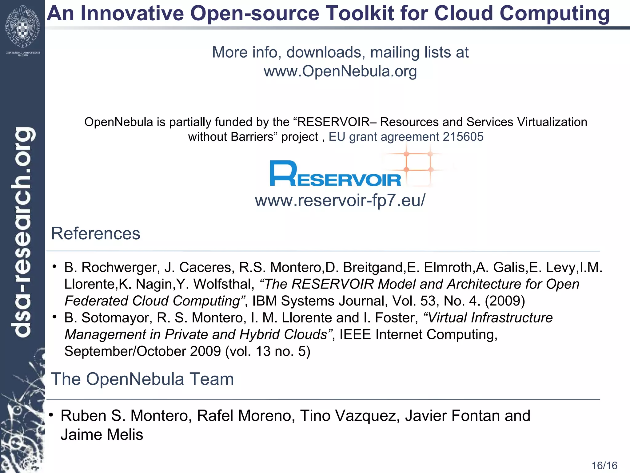 An Innovative Open-source Toolkit for Cloud Computing More info, downloads, mailing lists at www.OpenNebula.org The OpenNebula Team Ruben S. Montero, Rafel Moreno, Tino Vazquez, Javier Fontan and Jaime Melis OpenNebula is partially funded by the  “RESERVOIR– Resources and Services Virtualization without Barriers” project ,  EU grant agreement 215605 www.reservoir-fp7.eu/ References B. Rochwerger, J. Caceres, R.S. Montero,D. Breitgand,E. Elmroth,A. Galis,E. Levy,I.M. Llorente,K. Nagin,Y. Wolfsthal,  “The RESERVOIR Model and Architecture for Open Federated Cloud Computing” , IBM Systems Journal, Vol. 53, No. 4. (2009) B. Sotomayor, R. S. Montero, I. M. Llorente and I. Foster,  “Virtual Infrastructure Management in Private and Hybrid Clouds” , IEEE Internet Computing, September/October 2009 (vol. 13 no. 5) 