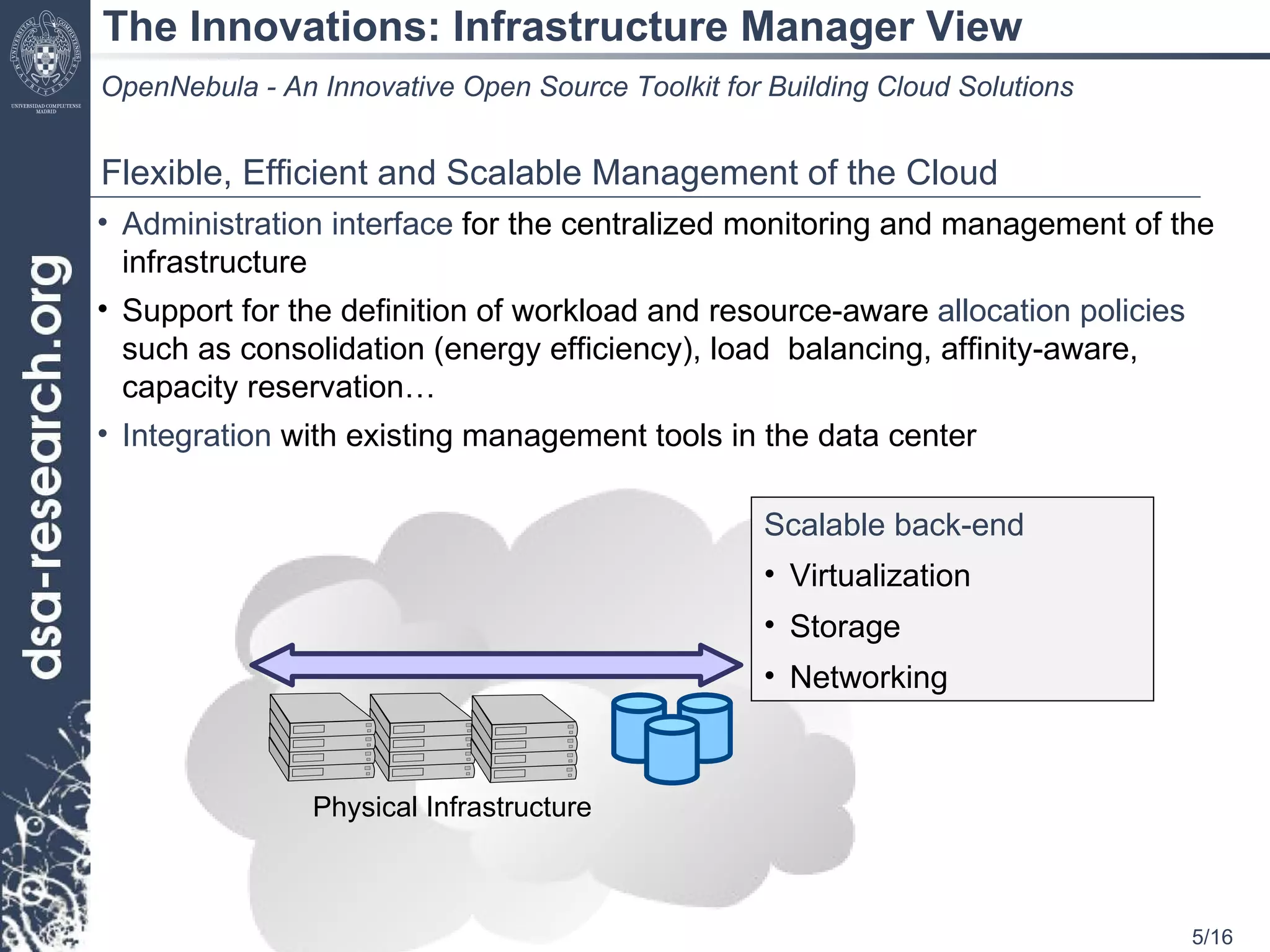 The Innovations: Infrastructure Manager View OpenNebula - An Innovative Open Source Toolkit for Building Cloud Solutions Flexible, Efficient and Scalable Management of the Cloud Administration interface  for the centralized monitoring and management of the infrastructure Support for the definition of workload and resource-aware  allocation policies  such as consolidation (energy efficiency), load  balancing, affinity-aware, capacity reservation… Integration  with existing management tools in the data center Physical Infrastructure Scalable back-end Virtualization Storage Networking 