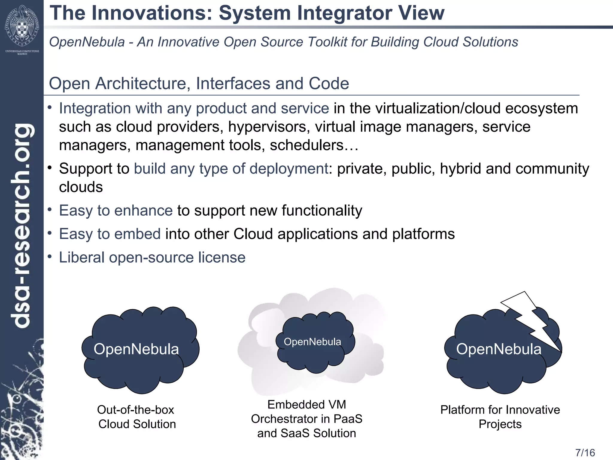The Innovations: System Integrator View OpenNebula - An Innovative Open Source Toolkit for Building Cloud Solutions Open Architecture, Interfaces and Code  Integration with any product and service  in the virtualization/cloud ecosystem such as cloud providers, hypervisors, virtual image managers, service managers, management tools, schedulers… Support to  build any type of deployment : private, public, hybrid and community clouds Easy to enhance  to support new functionality  Easy to embed  into other Cloud applications and platforms Liberal open-source license Out-of-the-box  Cloud Solution Embedded VM Orchestrator in PaaS and SaaS Solution Platform for Innovative Projects OpenNebula OpenNebula OpenNebula 