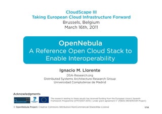 CloudScape III
                Taking European Cloud Infrastructure Forward
                             Brussels, Belgium
                              March 16th, 2011


                                       OpenNebula
             A Reference Open Cloud Stack to
                  Enable Interoperability
                                        Ignacio M. Llorente
                                          DSA-Research.org
                          Distributed Systems Architecture Research Group
                                 Universidad Complutense de Madrid



Acknowledgments
                                The research leading to these results has received funding from the European Union's Seventh
                                Framework Programme ([FP7/2007-2013] ) under grant agreement n° 215605 (RESERVOIR Project)


© OpenNebula Project. Creative Commons Attribution-NonCommercial-ShareAlike License                                       1/14
 