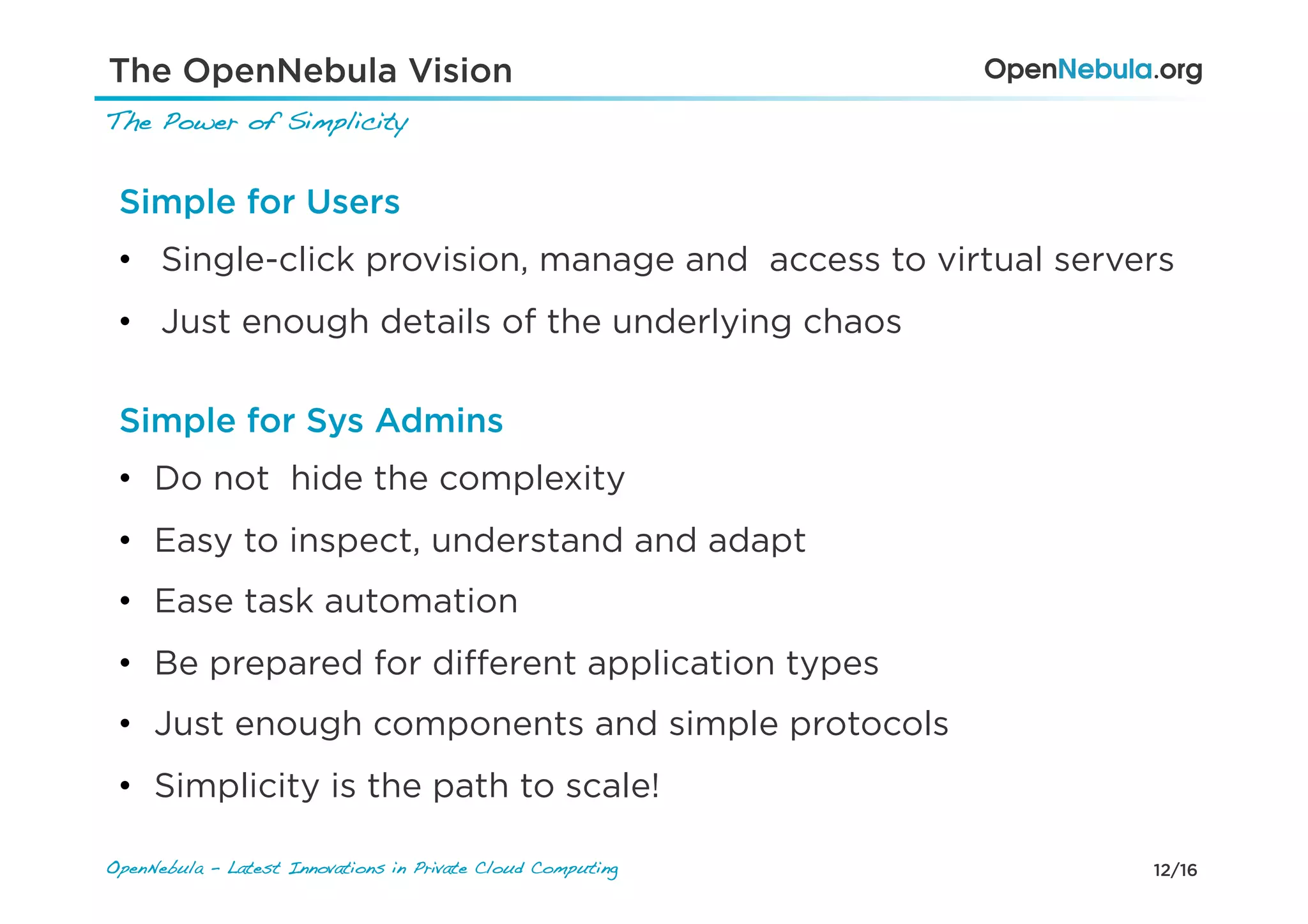 12/16OpenNebula - Latest Innovations in Private Cloud Computing!
The Power of Simplicity!
The OpenNebula Vision
Simple for Users
•  Single-click provision, manage and access to virtual servers
•  Just enough details of the underlying chaos
Simple for Sys Admins
•  Do not hide the complexity
•  Easy to inspect, understand and adapt
•  Ease task automation
•  Be prepared for diﬀerent application types
•  Just enough components and simple protocols
•  Simplicity is the path to scale!
 
