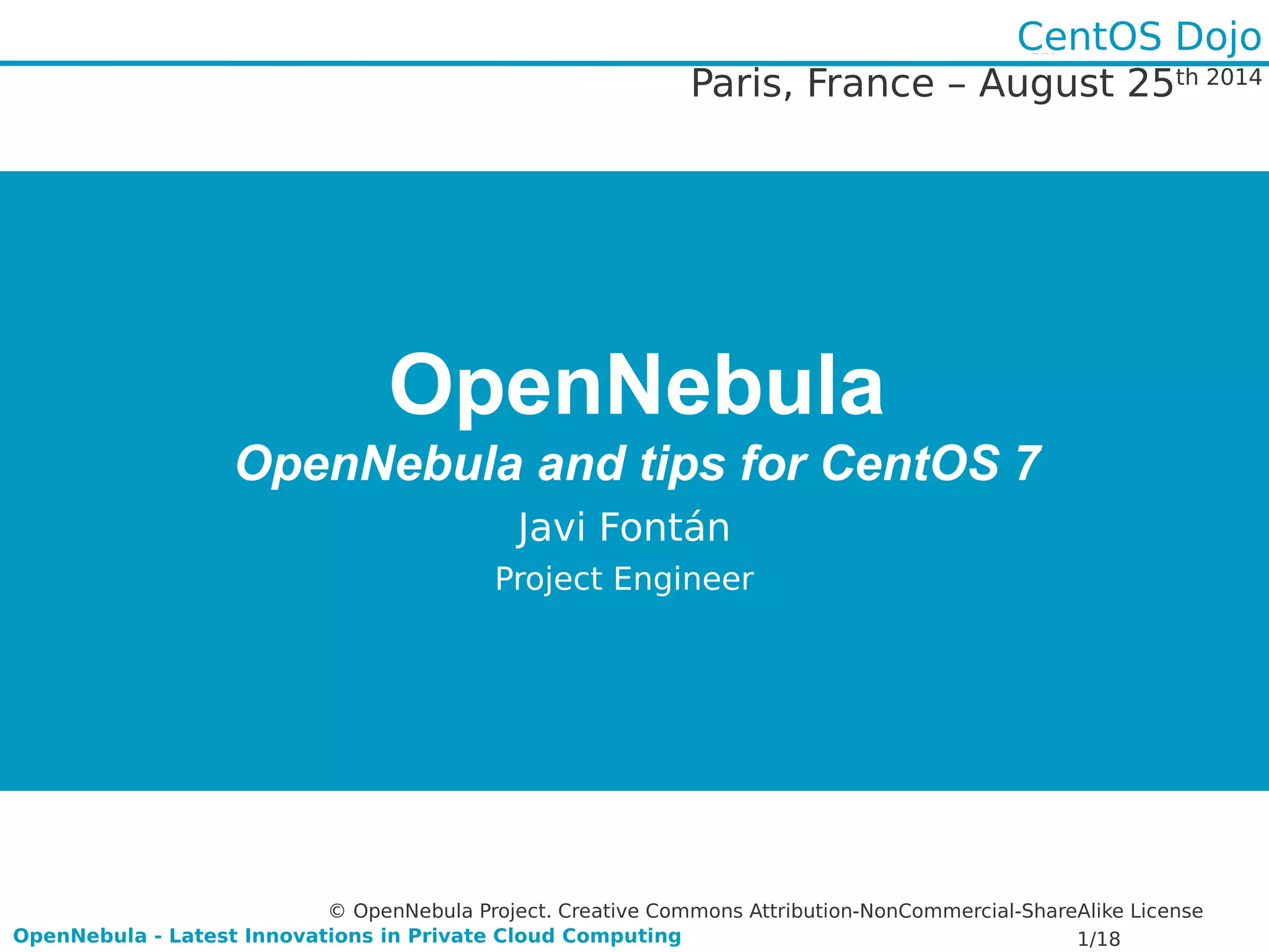 Paris, France – August 25th 2014 
OpenNebula 
CentOS Dojo 
OpenNebula and tips for CentOS 7 
Javi Fontán 
Project Engineer 
© OpenNebula Project. Creative Commons Attribution-NonCommercial-ShareAlike License 
OpenNebula - Latest Innovations in Private Cloud Computing 1/18 
 