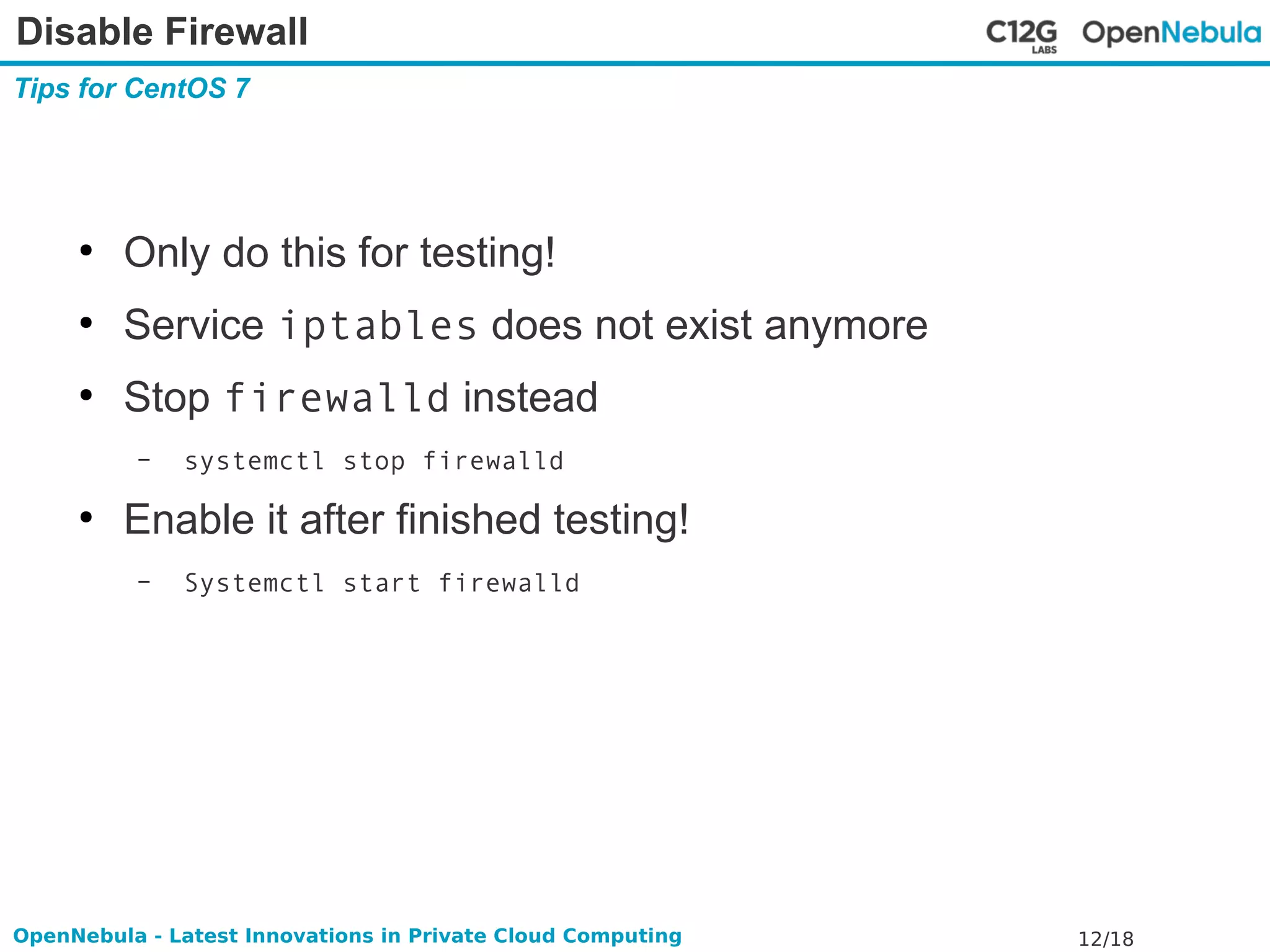 Disable Firewall 
Tips for CentOS 7 
● Only do this for testing! 
● Service iptables does not exist anymore 
● Stop firewalld instead 
– systemctl stop firewalld 
● Enable it after finished testing! 
– Systemctl start firewalld 
OpenNebula - Latest Innovations in Private Cloud Computing 12/18 
 
