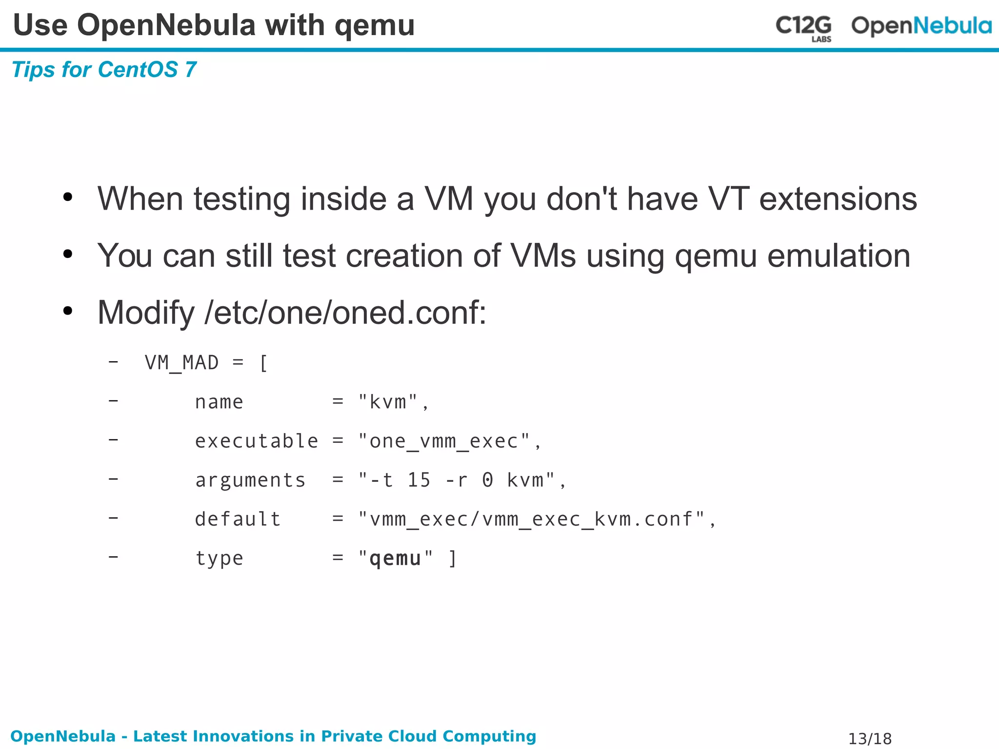 Use OpenNebula with qemu 
Tips for CentOS 7 
● When testing inside a VM you don't have VT extensions 
● You can still test creation of VMs using qemu emulation 
● Modify /etc/one/oned.conf: 
– VM_MAD = [ 
– name = "kvm", 
– executable = "one_vmm_exec", 
– arguments = "-t 15 -r 0 kvm", 
– default = "vmm_exec/vmm_exec_kvm.conf", 
– type = "qemu" ] 
OpenNebula - Latest Innovations in Private Cloud Computing 13/18 
 