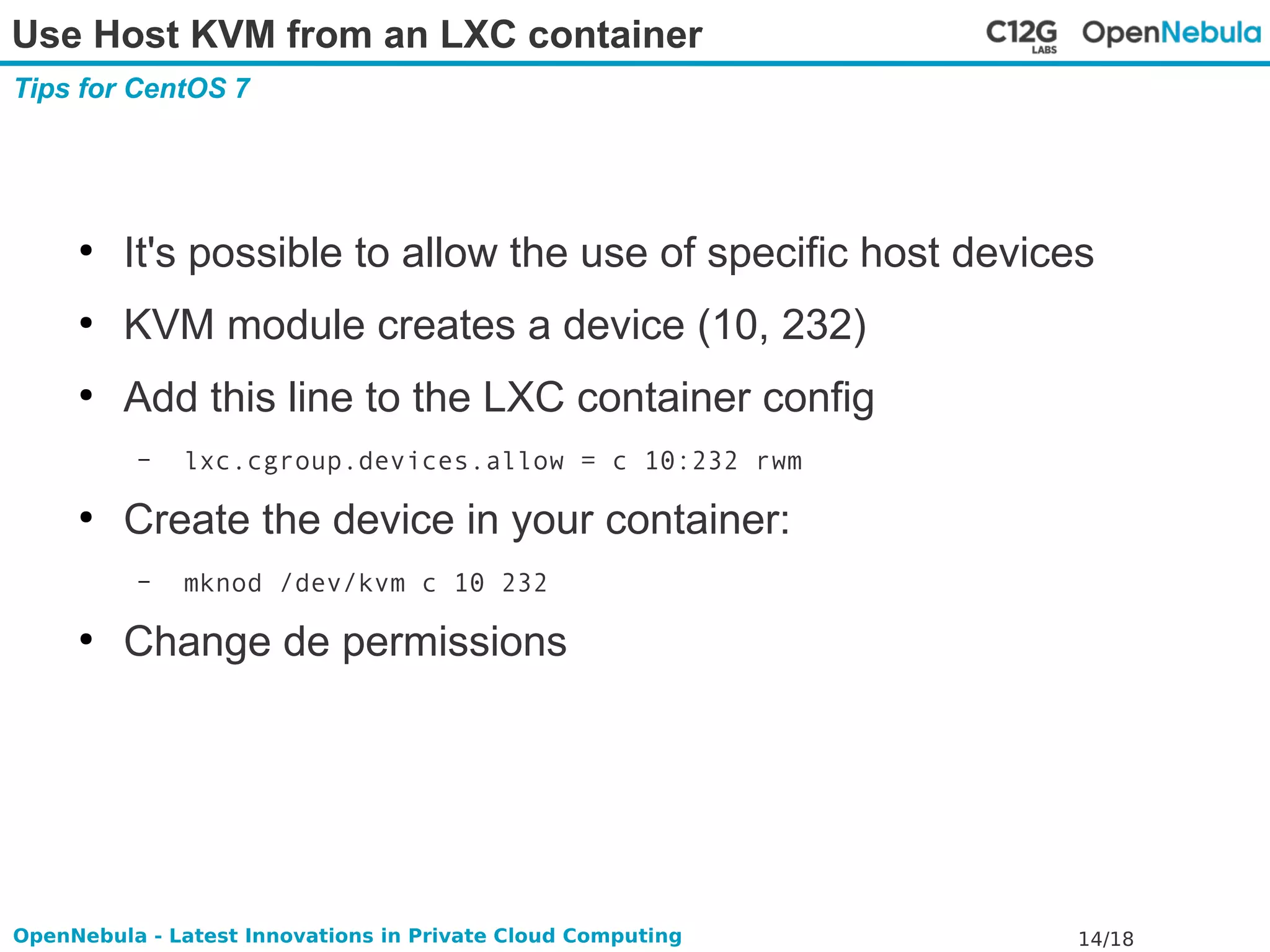 Use Host KVM from an LXC container 
Tips for CentOS 7 
● It's possible to allow the use of specific host devices 
● KVM module creates a device (10, 232) 
● Add this line to the LXC container config 
– lxc.cgroup.devices.allow = c 10:232 rwm 
● Create the device in your container: 
– mknod /dev/kvm c 10 232 
● Change de permissions 
OpenNebula - Latest Innovations in Private Cloud Computing 14/18 
 
