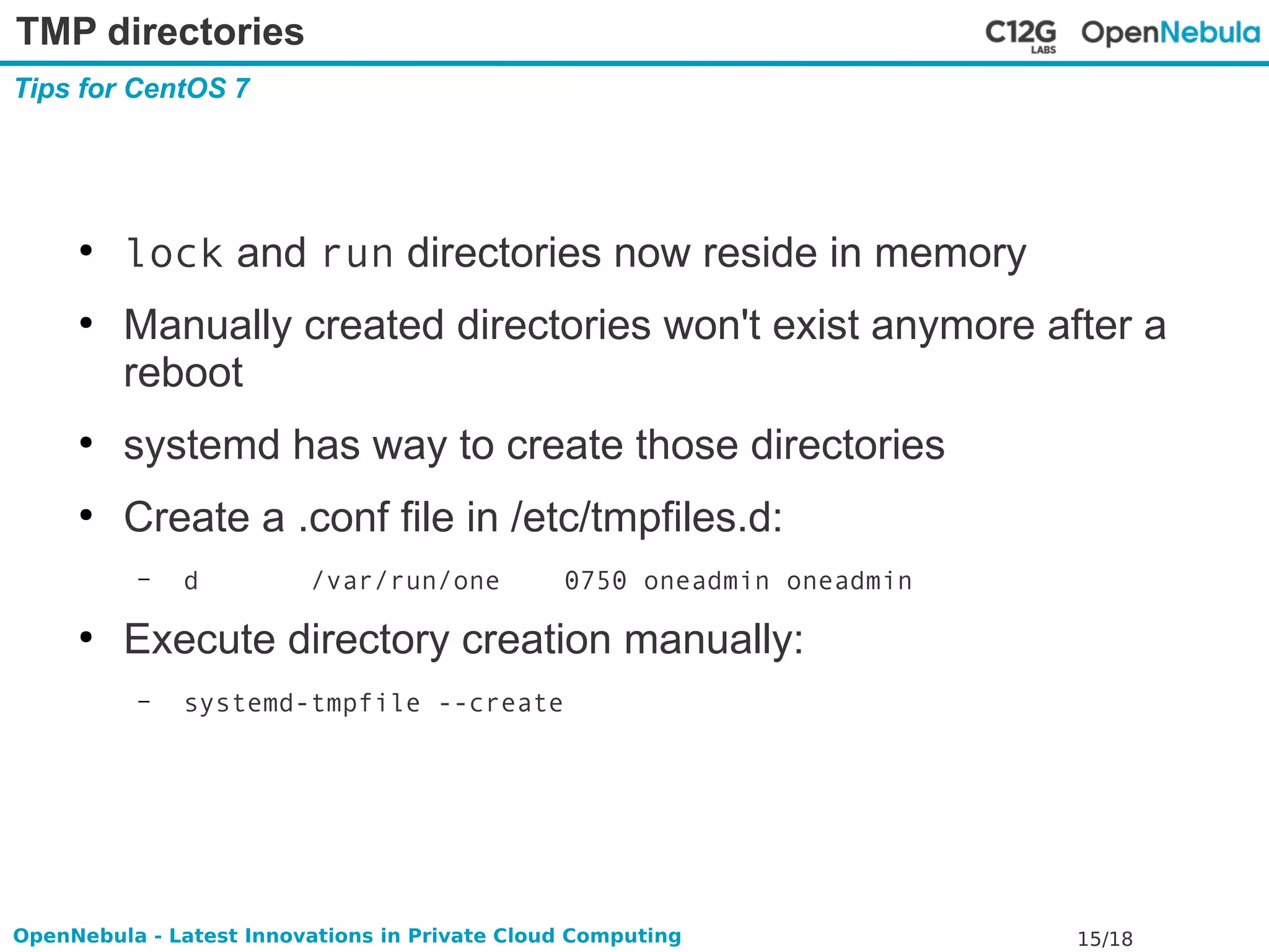 TMP directories 
Tips for CentOS 7 
● lock and run directories now reside in memory 
● Manually created directories won't exist anymore after a 
reboot 
● systemd has way to create those directories 
● Create a .conf file in /etc/tmpfiles.d: 
– d /var/run/one 0750 oneadmin oneadmin 
● Execute directory creation manually: 
– systemd-tmpfile --create 
OpenNebula - Latest Innovations in Private Cloud Computing 15/18 
 