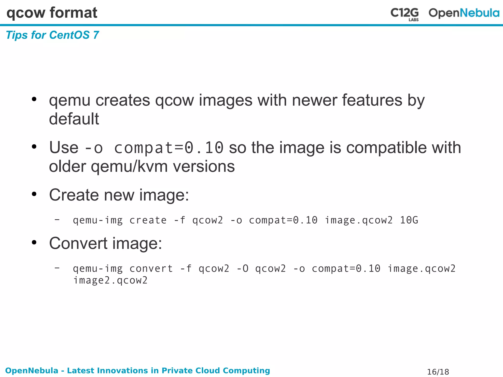 qcow format 
Tips for CentOS 7 
● qemu creates qcow images with newer features by 
default 
● Use -o compat=0.10 so the image is compatible with 
older qemu/kvm versions 
● Create new image: 
– qemu-img create -f qcow2 -o compat=0.10 image.qcow2 10G 
● Convert image: 
– qemu-img convert -f qcow2 -O qcow2 -o compat=0.10 image.qcow2 
image2.qcow2 
OpenNebula - Latest Innovations in Private Cloud Computing 16/18 
 