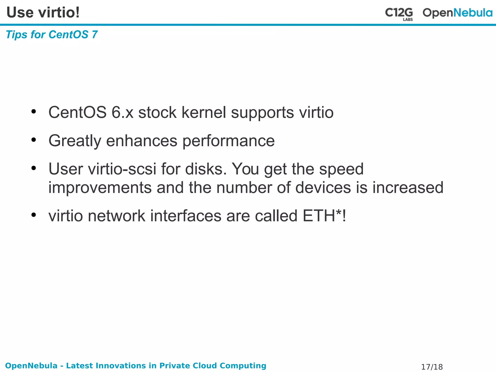 Use virtio! 
Tips for CentOS 7 
● CentOS 6.x stock kernel supports virtio 
● Greatly enhances performance 
● User virtio-scsi for disks. You get the speed 
improvements and the number of devices is increased 
● virtio network interfaces are called ETH*! 
OpenNebula - Latest Innovations in Private Cloud Computing 17/18 
 