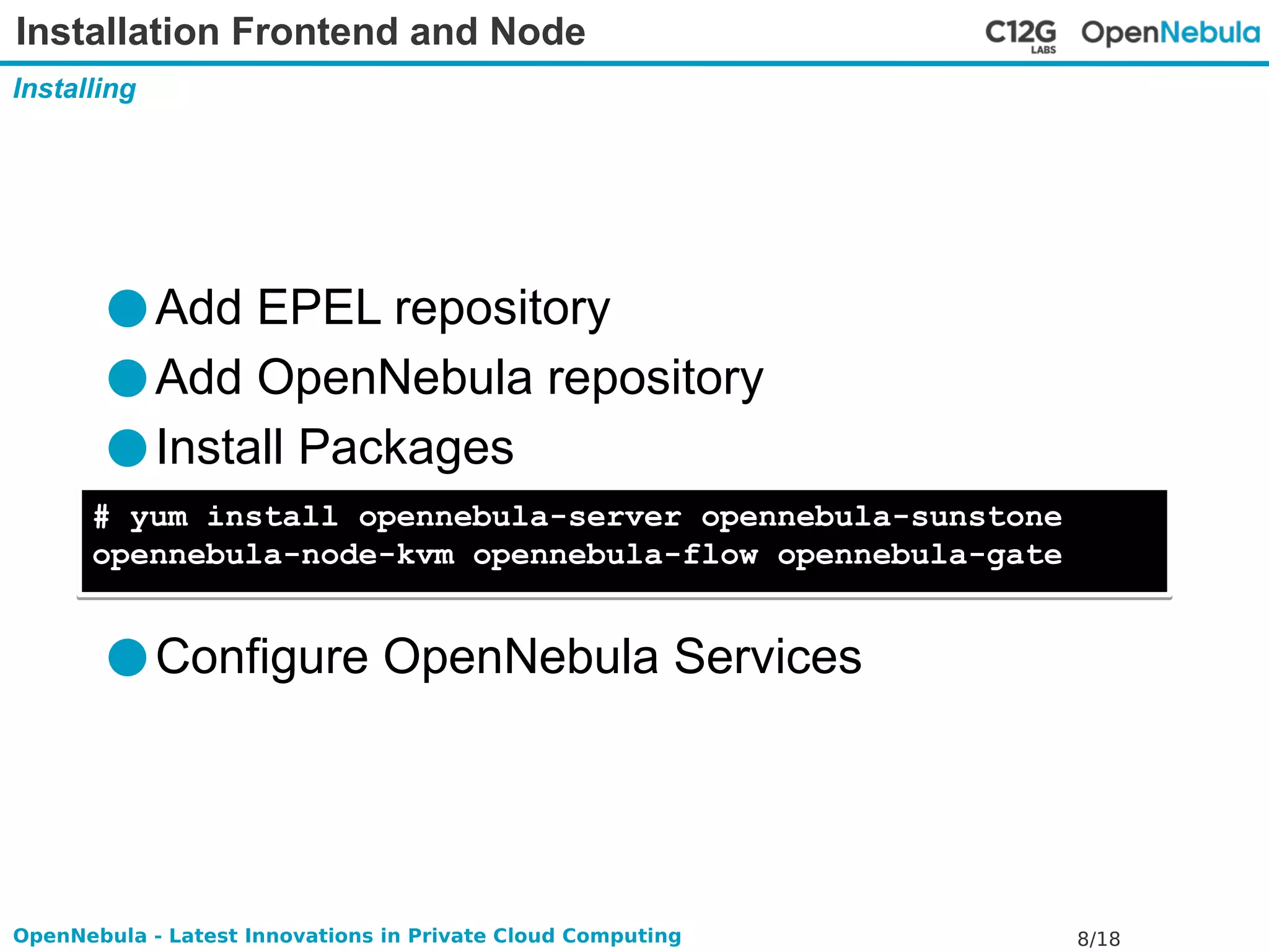 Installation Frontend and Node 
Installing 
●Add EPEL repository 
●Add OpenNebula repository 
●Install Packages 
# yum install opennebula-server opennebula-sunstone 
opennebula-node-kvm opennebula-flow opennebula-gate 
●Configure OpenNebula Services 
OpenNebula - Latest Innovations in Private Cloud Computing 8/18 
 