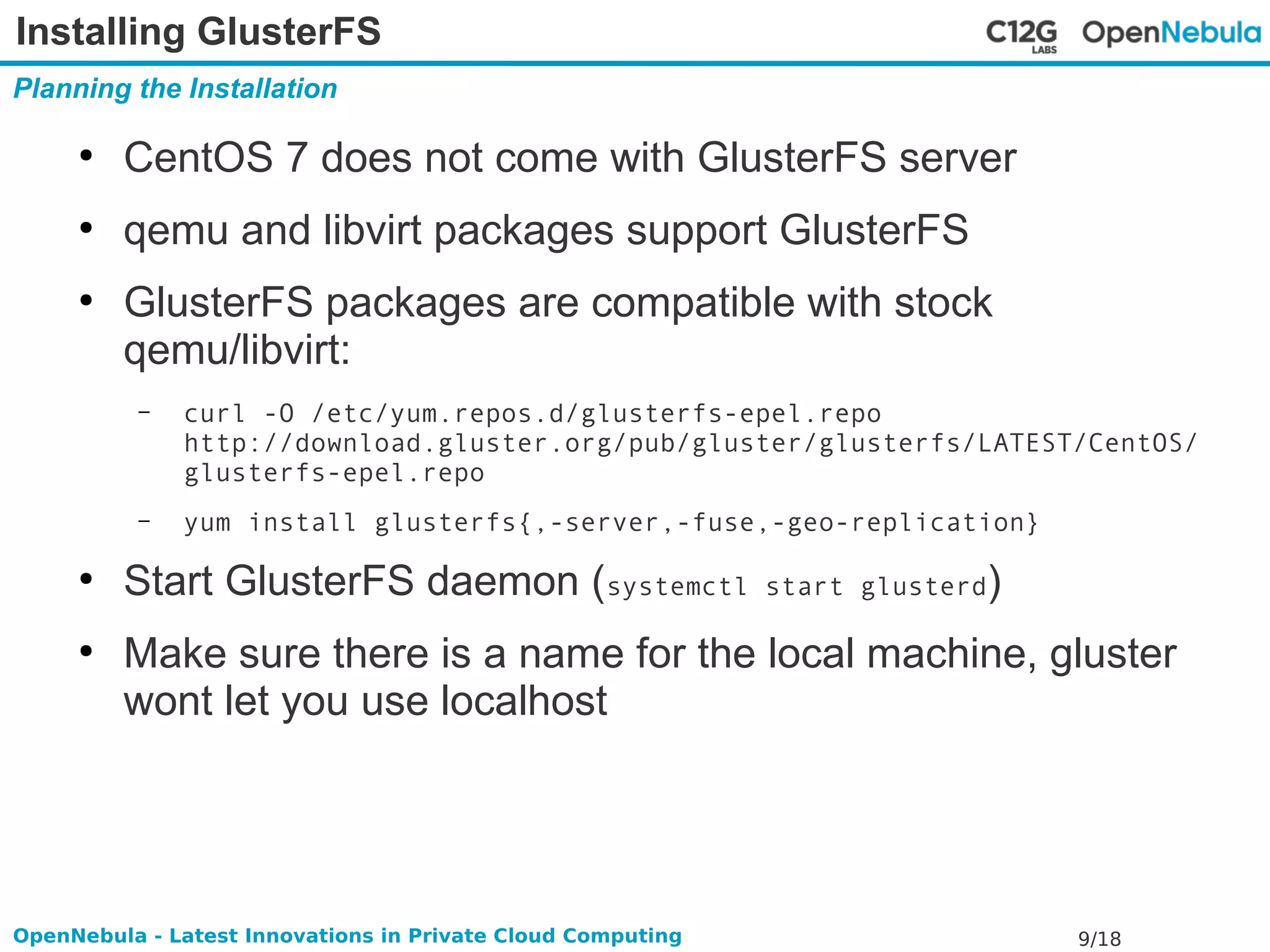 Installing GlusterFS 
Planning the Installation 
● CentOS 7 does not come with GlusterFS server 
● qemu and libvirt packages support GlusterFS 
● GlusterFS packages are compatible with stock 
qemu/libvirt: 
– curl -O /etc/yum.repos.d/glusterfs-epel.repo 
http://download.gluster.org/pub/gluster/glusterfs/LATEST/CentOS/ 
glusterfs-epel.repo 
– yum install glusterfs{,-server,-fuse,-geo-replication} 
● Start GlusterFS daemon (systemctl start glusterd) 
● Make sure there is a name for the local machine, gluster 
wont let you use localhost 
OpenNebula - Latest Innovations in Private Cloud Computing 9/18 
 