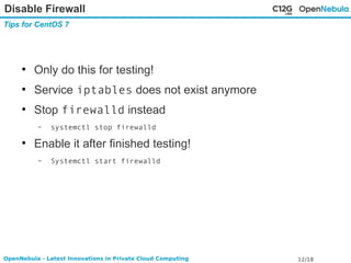 Disable Firewall 
Tips for CentOS 7 
● Only do this for testing! 
● Service iptables does not exist anymore 
● Stop firewalld instead 
– systemctl stop firewalld 
● Enable it after finished testing! 
– Systemctl start firewalld 
OpenNebula - Latest Innovations in Private Cloud Computing 12/18 
 