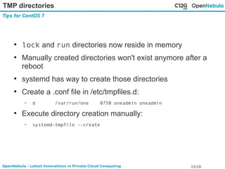 TMP directories 
Tips for CentOS 7 
● lock and run directories now reside in memory 
● Manually created directories won't exist anymore after a 
reboot 
● systemd has way to create those directories 
● Create a .conf file in /etc/tmpfiles.d: 
– d /var/run/one 0750 oneadmin oneadmin 
● Execute directory creation manually: 
– systemd-tmpfile --create 
OpenNebula - Latest Innovations in Private Cloud Computing 15/18 
 