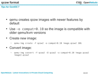 qcow format 
Tips for CentOS 7 
● qemu creates qcow images with newer features by 
default 
● Use -o compat=0.10 so the image is compatible with 
older qemu/kvm versions 
● Create new image: 
– qemu-img create -f qcow2 -o compat=0.10 image.qcow2 10G 
● Convert image: 
– qemu-img convert -f qcow2 -O qcow2 -o compat=0.10 image.qcow2 
image2.qcow2 
OpenNebula - Latest Innovations in Private Cloud Computing 16/18 
 