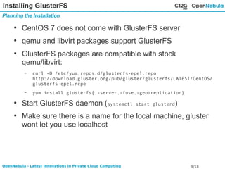Installing GlusterFS 
Planning the Installation 
● CentOS 7 does not come with GlusterFS server 
● qemu and libvirt packages support GlusterFS 
● GlusterFS packages are compatible with stock 
qemu/libvirt: 
– curl -O /etc/yum.repos.d/glusterfs-epel.repo 
http://download.gluster.org/pub/gluster/glusterfs/LATEST/CentOS/ 
glusterfs-epel.repo 
– yum install glusterfs{,-server,-fuse,-geo-replication} 
● Start GlusterFS daemon (systemctl start glusterd) 
● Make sure there is a name for the local machine, gluster 
wont let you use localhost 
OpenNebula - Latest Innovations in Private Cloud Computing 9/18 
 