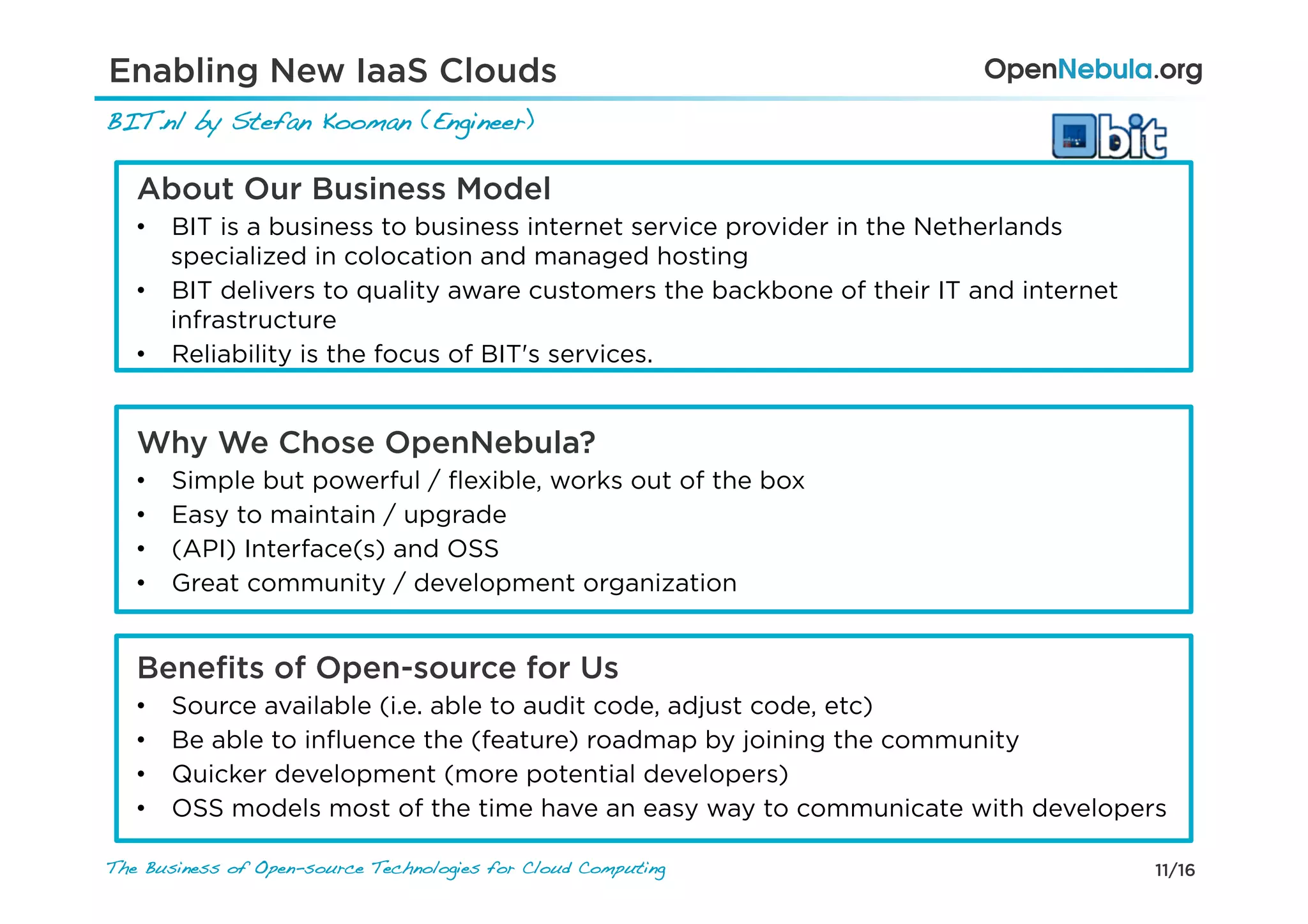11/16The Business of Open-source Technologies for Cloud Computing
About Our Business Model
•  BIT is a business to business internet service provider in the Netherlands
specialized in colocation and managed hosting
•  BIT delivers to quality aware customers the backbone of their IT and internet
infrastructure
•  Reliability is the focus of BIT's services.
Why We Chose OpenNebula?
•  Simple but powerful / ﬂexible, works out of the box
•  Easy to maintain / upgrade
•  (API) Interface(s) and OSS
•  Great community / development organization
Beneﬁts of Open-source for Us
•  Source available (i.e. able to audit code, adjust code, etc)
•  Be able to inﬂuence the (feature) roadmap by joining the community
•  Quicker development (more potential developers)
•  OSS models most of the time have an easy way to communicate with developers
BIT.nl by Stefan Kooman (Engineer) !
Enabling New IaaS Clouds
 