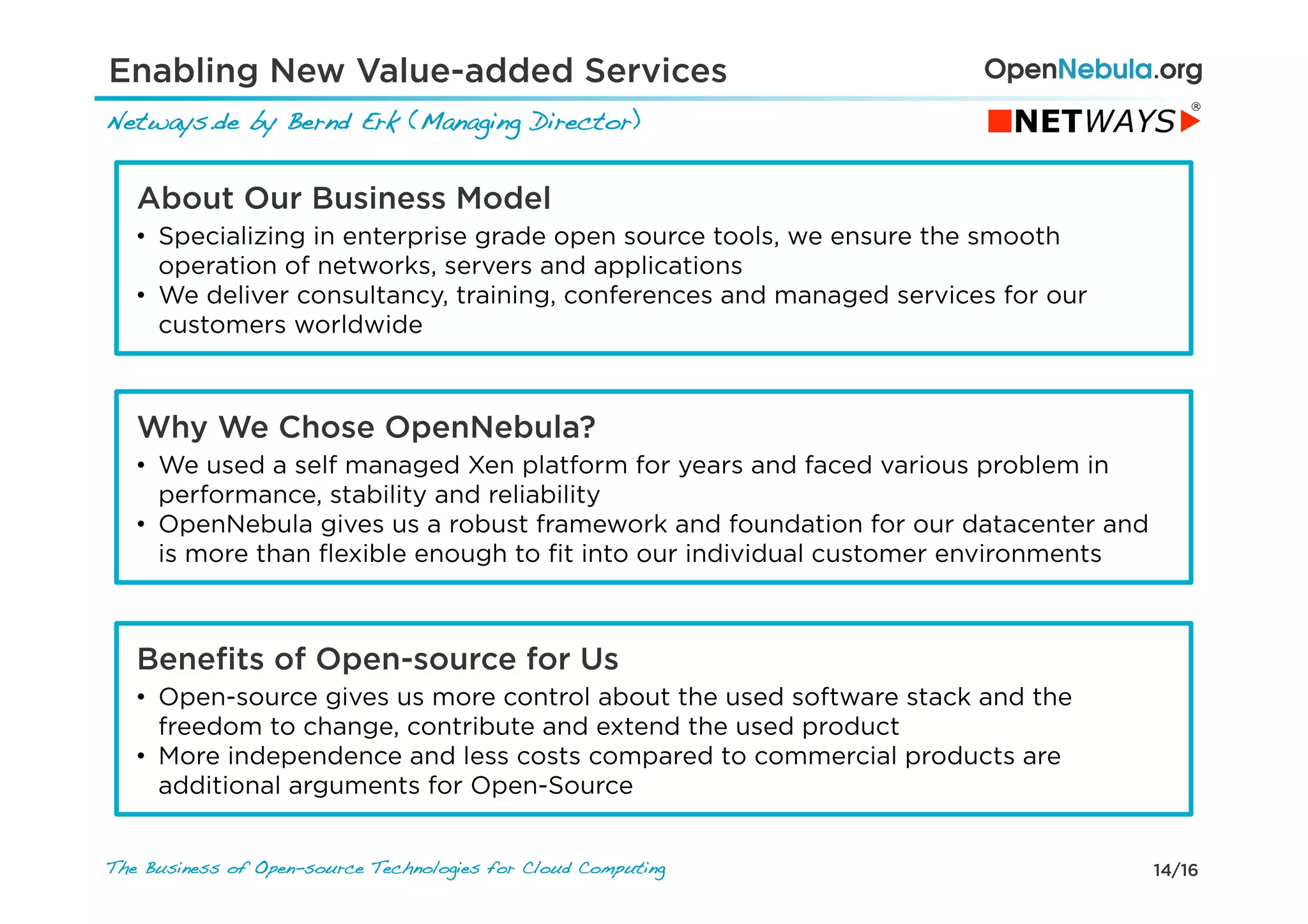 14/16The Business of Open-source Technologies for Cloud Computing
Netways.de by Bernd Erk (Managing Director)!
Enabling New Value-added Services
About Our Business Model
•  Specializing in enterprise grade open source tools, we ensure the smooth
operation of networks, servers and applications
•  We deliver consultancy, training, conferences and managed services for our
customers worldwide
Why We Chose OpenNebula?
•  We used a self managed Xen platform for years and faced various problem in
performance, stability and reliability
•  OpenNebula gives us a robust framework and foundation for our datacenter and
is more than ﬂexible enough to ﬁt into our individual customer environments
Beneﬁts of Open-source for Us
•  Open-source gives us more control about the used software stack and the
freedom to change, contribute and extend the used product
•  More independence and less costs compared to commercial products are
additional arguments for Open-Source
 