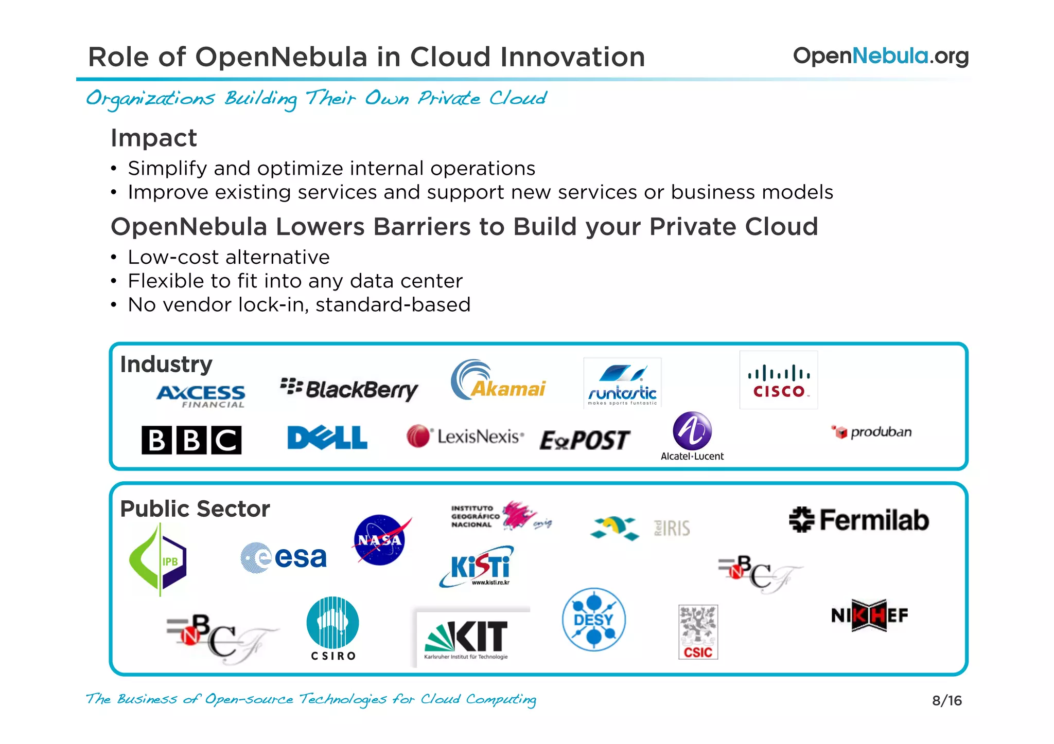 8/16The Business of Open-source Technologies for Cloud Computing
Organizations Building Their Own Private Cloud!
Role of OpenNebula in Cloud Innovation
Public Sector
Industry
Impact
•  Simplify and optimize internal operations
•  Improve existing services and support new services or business models
OpenNebula Lowers Barriers to Build your Private Cloud
•  Low-cost alternative
•  Flexible to ﬁt into any data center
•  No vendor lock-in, standard-based
 