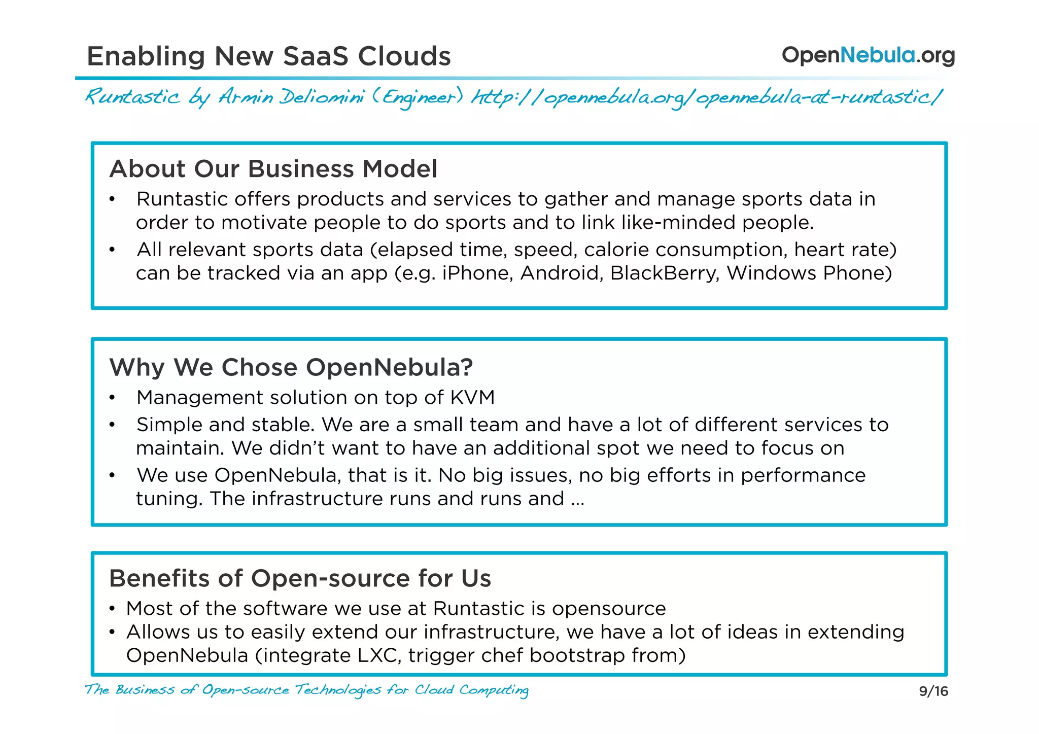 9/16The Business of Open-source Technologies for Cloud Computing
About Our Business Model
•  Runtastic oﬀers products and services to gather and manage sports data in
order to motivate people to do sports and to link like-minded people.
•  All relevant sports data (elapsed time, speed, calorie consumption, heart rate)
can be tracked via an app (e.g. iPhone, Android, BlackBerry, Windows Phone)
Why We Chose OpenNebula?
•  Management solution on top of KVM
•  Simple and stable. We are a small team and have a lot of diﬀerent services to
maintain. We didn’t want to have an additional spot we need to focus on
•  We use OpenNebula, that is it. No big issues, no big eﬀorts in performance
tuning. The infrastructure runs and runs and …
Beneﬁts of Open-source for Us
•  Most of the software we use at Runtastic is opensource
•  Allows us to easily extend our infrastructure, we have a lot of ideas in extending
OpenNebula (integrate LXC, trigger chef bootstrap from)
Runtastic by Armin Deliomini (Engineer) http://opennebula.org/opennebula-at-runtastic/ !
Enabling New SaaS Clouds
 