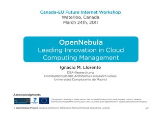 Canada-EU Future Internet Workshop
                              Waterloo, Canada
                               March 24th, 2011



                                       OpenNebula
                    Leading Innovation in Cloud
                     Computing Management
                                        Ignacio M. Llorente
                                          DSA-Research.org
                          Distributed Systems Architecture Research Group
                                 Universidad Complutense de Madrid




Acknowledgments
                                The research leading to these results has received funding from the European Union's Seventh
                                Framework Programme ([FP7/2007-2013] ) under grant agreement n° 215605 (RESERVOIR Project)


© OpenNebula Project. Creative Commons Attribution-NonCommercial-ShareAlike License                                       1/11
 