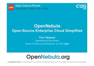 OpenNebula
Open-Source Enterprise Cloud Simplified
Tino Vázquez
OpenNebula Committer
Senior Infrastructure Engineer at C12G Labs
Open Source Forum
Hannover, March 14th, 2014
© OpenNebula Project. This presentation is conﬁdential. Unauthorized disclosure of the included information is strictly prohibited.
 