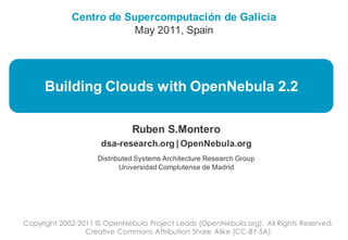 Centro de Supercomputación de Galicia
                         May 2011, Spain




     Building Clouds with OpenNebula 2.2

                              Ruben S.Montero
                     dsa-research.org | OpenNebula.org
                    Distributed Systems Architecture Research Group
                           Universidad Complutense de Madrid




Copyright 2002-2011 © OpenNebula Project Leads (OpenNebula.org). All Rights Reserved.
                 Creative Commons Attribution Share Alike (CC-BY-SA)
 