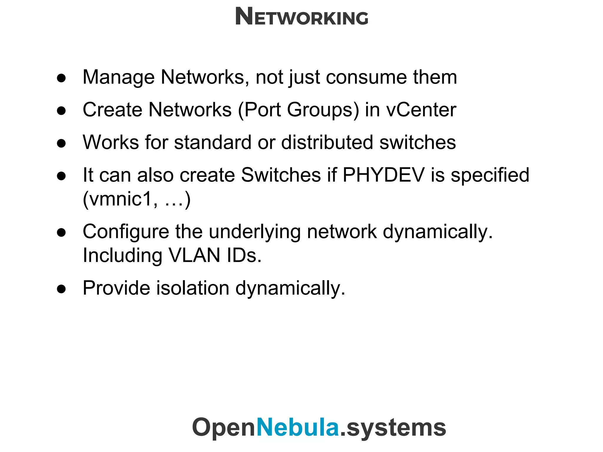 NETWORKING
OpenNebula.systems
● Manage Networks, not just consume them
● Create Networks (Port Groups) in vCenter
● Works for standard or distributed switches
● It can also create Switches if PHYDEV is specified
(vmnic1, …)
● Configure the underlying network dynamically.
Including VLAN IDs.
● Provide isolation dynamically.
 
