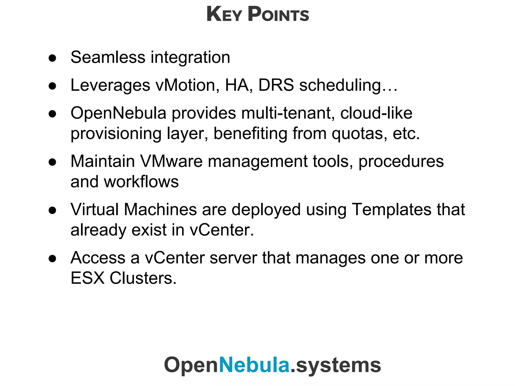 KEY POINTS
OpenNebula.systems
● Seamless integration
● Leverages vMotion, HA, DRS scheduling…
● OpenNebula provides multi-tenant, cloud-like
provisioning layer, benefiting from quotas, etc.
● Maintain VMware management tools, procedures
and workflows
● Virtual Machines are deployed using Templates that
already exist in vCenter.
● Access a vCenter server that manages one or more
ESX Clusters.
 