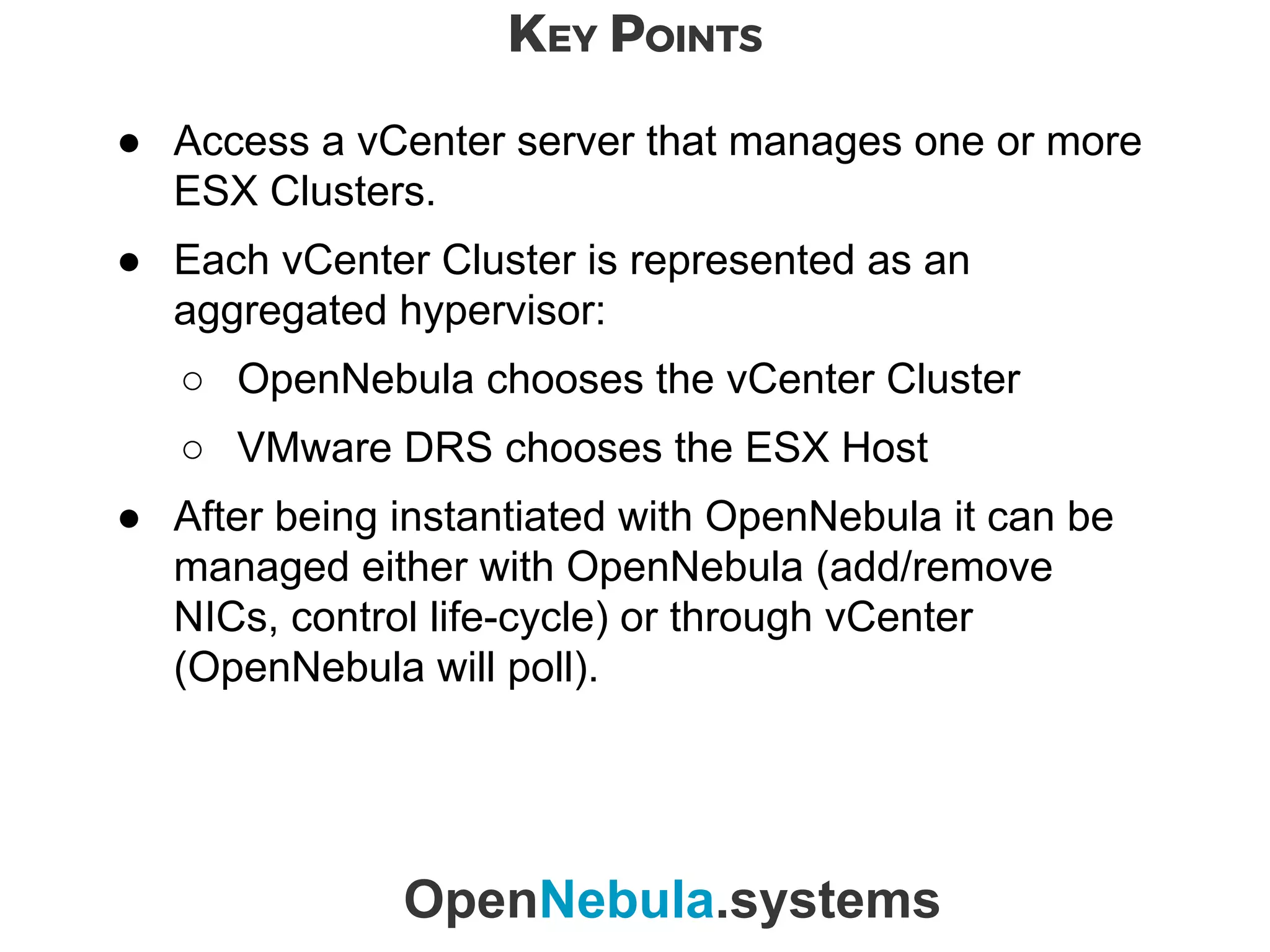 KEY POINTS
OpenNebula.systems
● Access a vCenter server that manages one or more
ESX Clusters.
● Each vCenter Cluster is represented as an
aggregated hypervisor:
○ OpenNebula chooses the vCenter Cluster
○ VMware DRS chooses the ESX Host
● After being instantiated with OpenNebula it can be
managed either with OpenNebula (add/remove
NICs, control life-cycle) or through vCenter
(OpenNebula will poll).
 