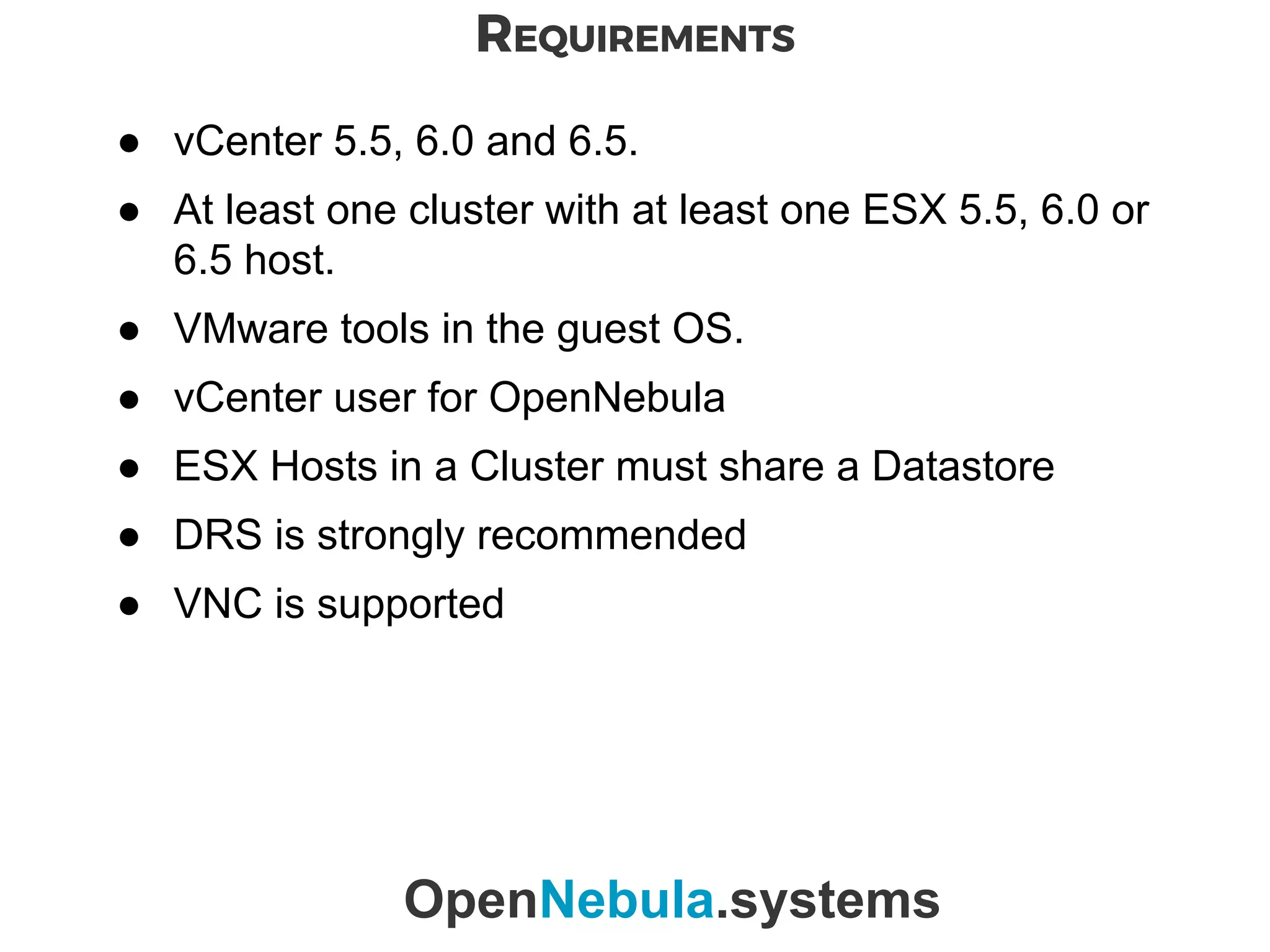 REQUIREMENTS
OpenNebula.systems
● vCenter 5.5, 6.0 and 6.5.
● At least one cluster with at least one ESX 5.5, 6.0 or
6.5 host.
● VMware tools in the guest OS.
● vCenter user for OpenNebula
● ESX Hosts in a Cluster must share a Datastore
● DRS is strongly recommended
● VNC is supported
 