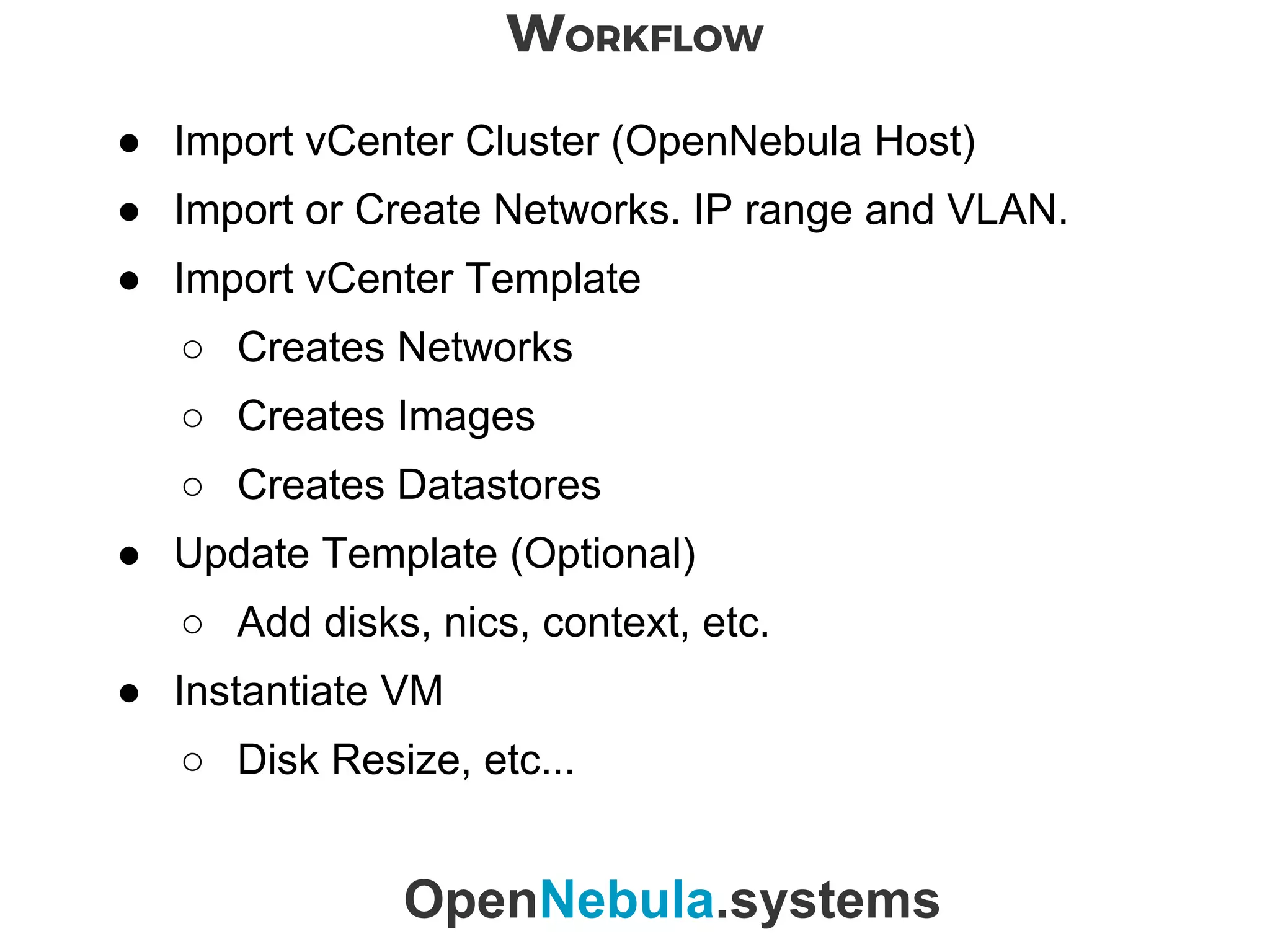 WORKFLOW
OpenNebula.systems
● Import vCenter Cluster (OpenNebula Host)
● Import or Create Networks. IP range and VLAN.
● Import vCenter Template
○ Creates Networks
○ Creates Images
○ Creates Datastores
● Update Template (Optional)
○ Add disks, nics, context, etc.
● Instantiate VM
○ Disk Resize, etc...
 