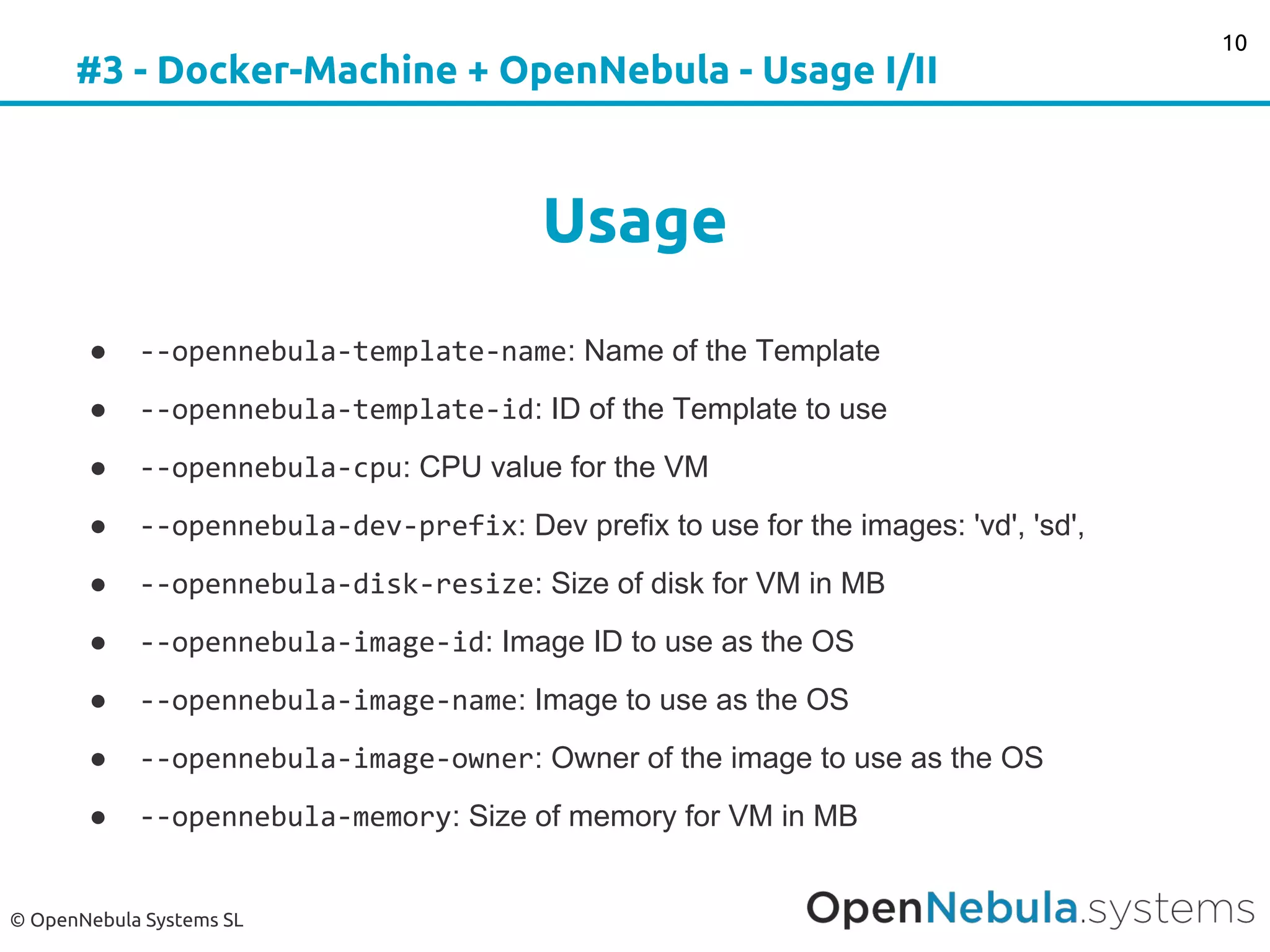© OpenNebula Systems SL
#3 - Docker-Machine + OpenNebula - Usage I/II
Usage
● --opennebula-template-name: Name of the Template
● --opennebula-template-id: ID of the Template to use
● --opennebula-cpu: CPU value for the VM
● --opennebula-dev-prefix: Dev prefix to use for the images: 'vd', 'sd',
● --opennebula-disk-resize: Size of disk for VM in MB
● --opennebula-image-id: Image ID to use as the OS
● --opennebula-image-name: Image to use as the OS
● --opennebula-image-owner: Owner of the image to use as the OS
● --opennebula-memory: Size of memory for VM in MB
10
 