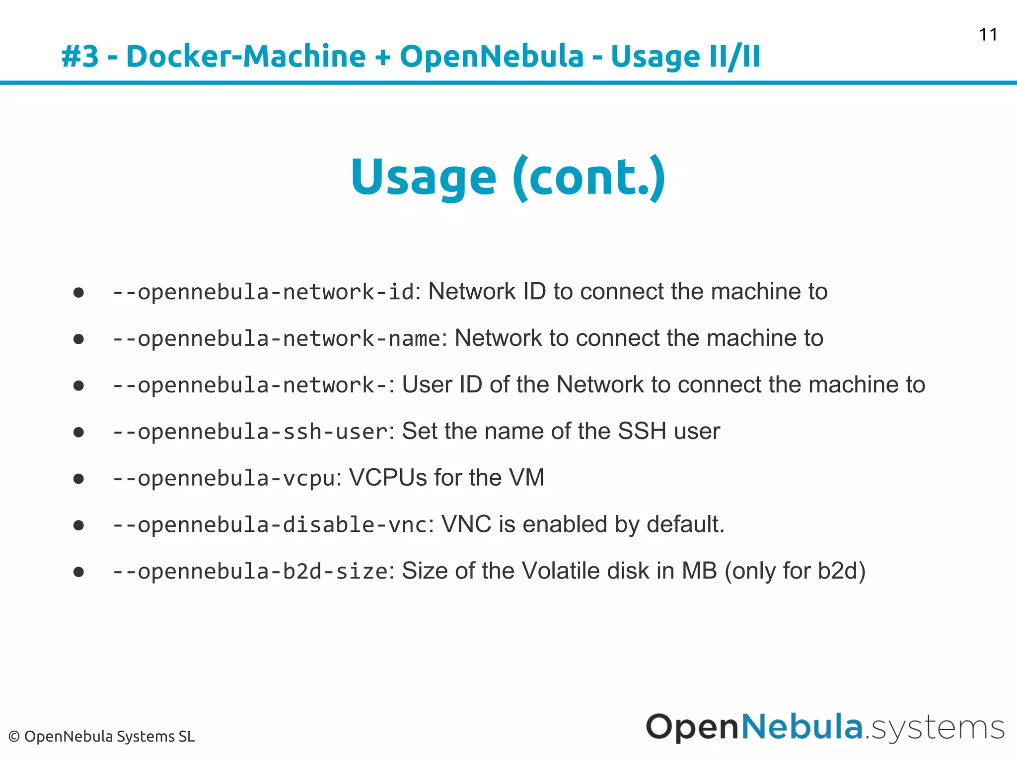© OpenNebula Systems SL
#3 - Docker-Machine + OpenNebula - Usage II/II
Usage (cont.)
● --opennebula-network-id: Network ID to connect the machine to
● --opennebula-network-name: Network to connect the machine to
● --opennebula-network-: User ID of the Network to connect the machine to
● --opennebula-ssh-user: Set the name of the SSH user
● --opennebula-vcpu: VCPUs for the VM
● --opennebula-disable-vnc: VNC is enabled by default.
● --opennebula-b2d-size: Size of the Volatile disk in MB (only for b2d)
11
 