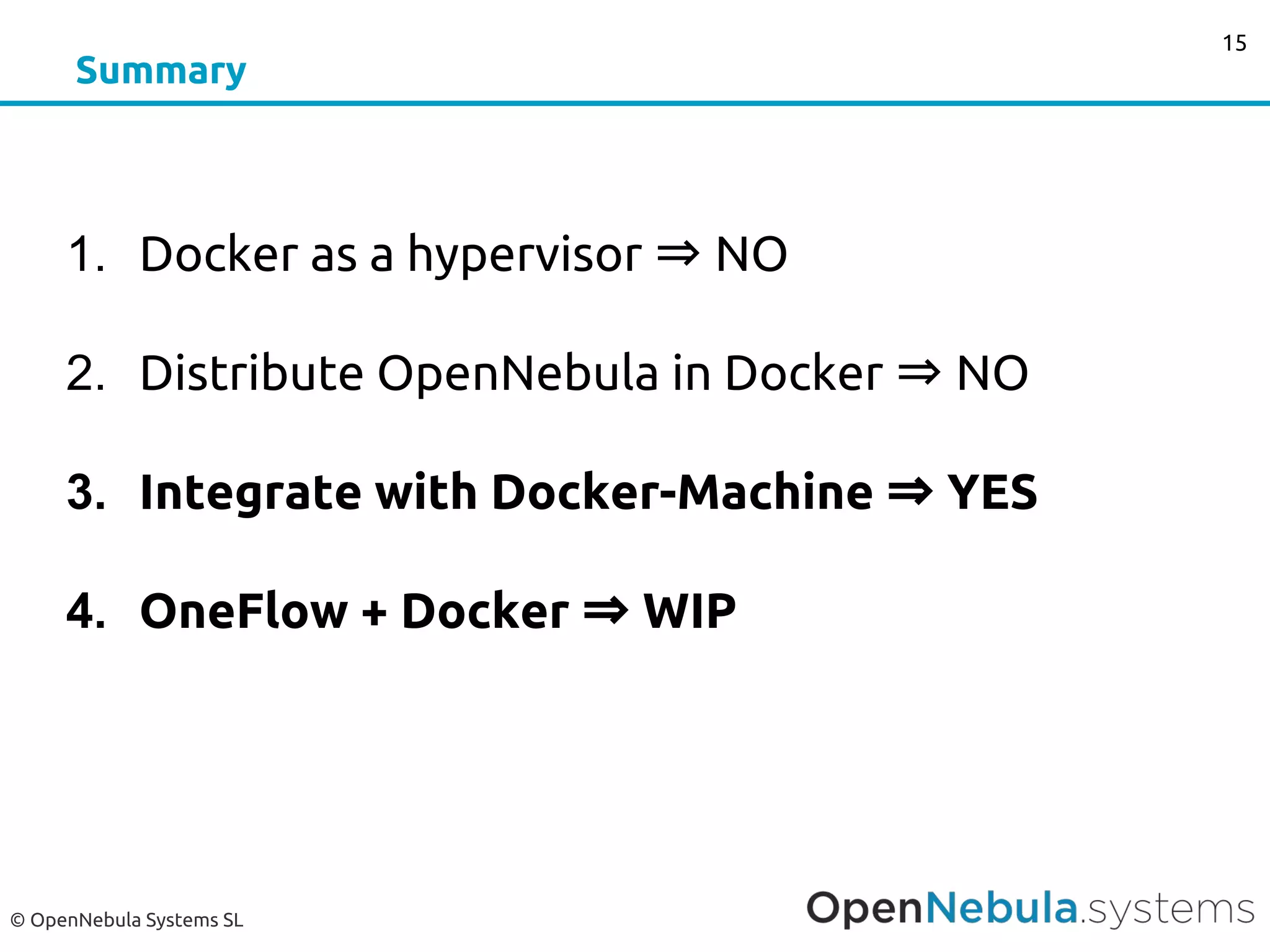 © OpenNebula Systems SL
Summary
1. Docker as a hypervisor ⇒ NO
2. Distribute OpenNebula in Docker ⇒ NO
3. Integrate with Docker-Machine ⇒ YES
4. OneFlow + Docker ⇒ WIP
15
 