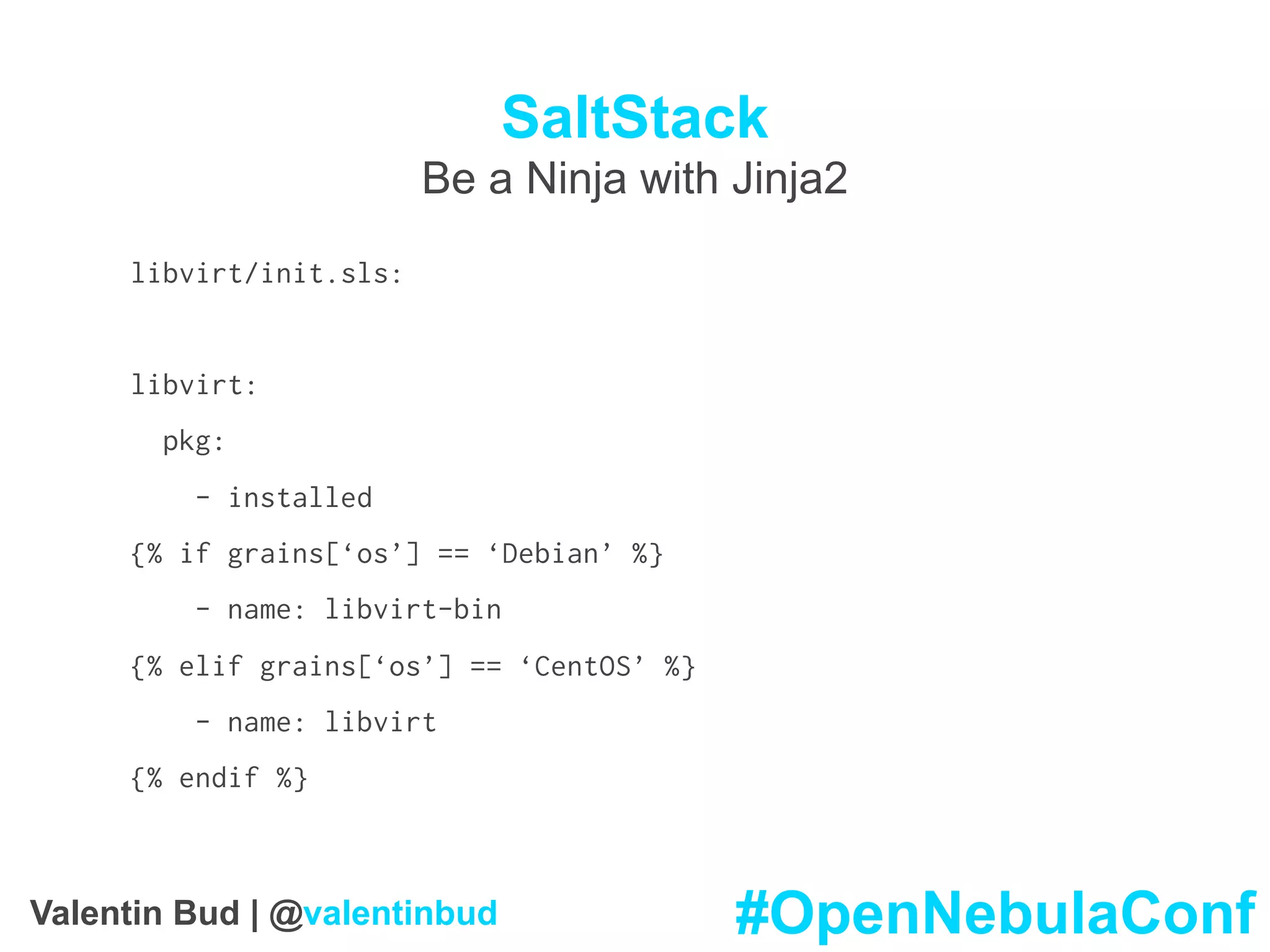 SaltStack
Be a Ninja with Jinja2
libvirt/init.sls:
libvirt:
pkg:
- installed
{% if grains[‘os’] == ‘Debian’ %}
- name: libvirt-bin
{% elif grains[‘os’] == ‘CentOS’ %}
- name: libvirt
{% endif %}
#OpenNebulaConfValentin Bud | @valentinbud
 