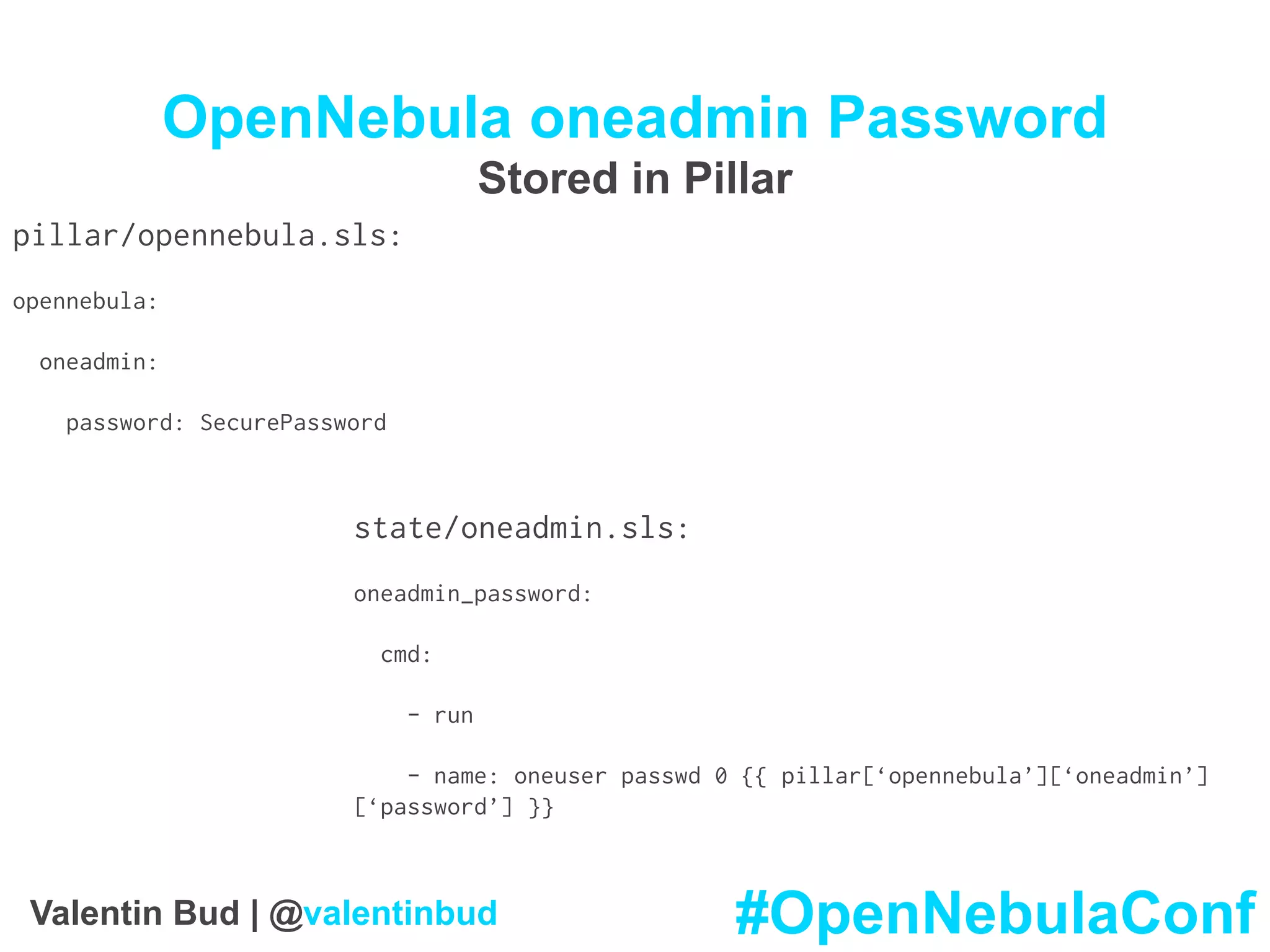 OpenNebula oneadmin Password
Stored in Pillar
pillar/opennebula.sls:
opennebula:
oneadmin:
password: SecurePassword
state/oneadmin.sls:
oneadmin_password:
cmd:
- run
- name: oneuser passwd 0 {{ pillar[‘opennebula’][‘oneadmin’]
[‘password’] }}
#OpenNebulaConfValentin Bud | @valentinbud
 