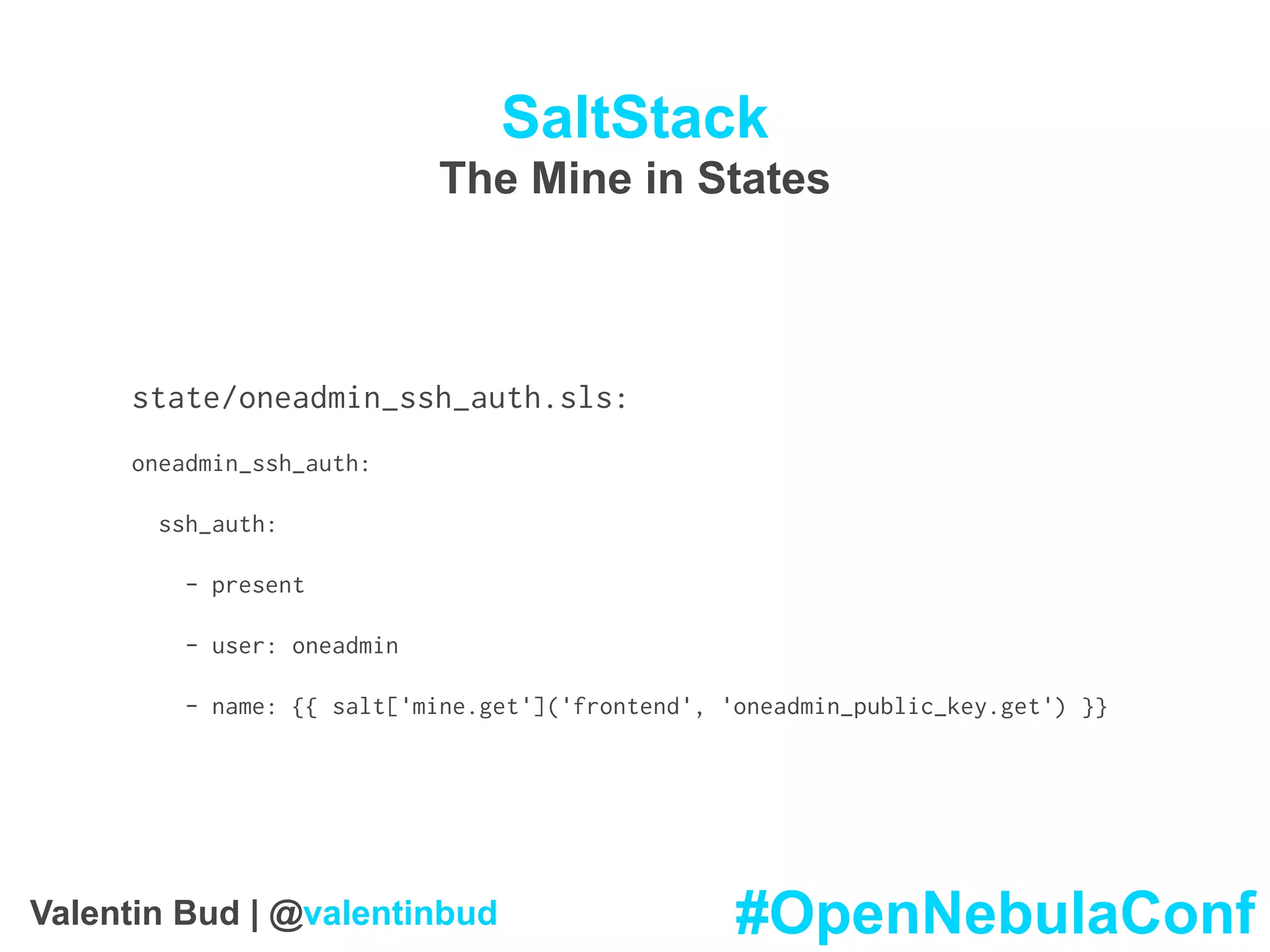SaltStack
The Mine in States
state/oneadmin_ssh_auth.sls:
oneadmin_ssh_auth:
ssh_auth:
- present
- user: oneadmin
- name: {{ salt['mine.get']('frontend', 'oneadmin_public_key.get') }}
#OpenNebulaConfValentin Bud | @valentinbud
 