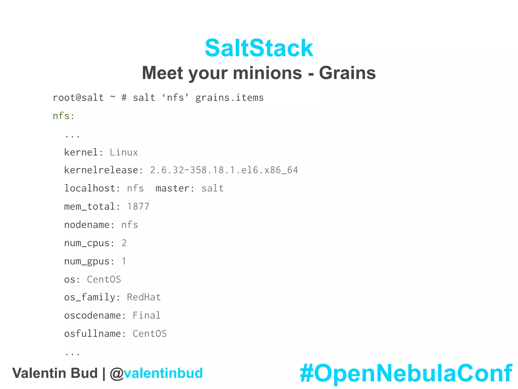 SaltStack
Meet your minions - Grains
root@salt ~ # salt ‘nfs’ grains.items
nfs:
...
kernel: Linux
kernelrelease: 2.6.32-358.18.1.el6.x86_64
localhost: nfs master: salt
mem_total: 1877
nodename: nfs
num_cpus: 2
num_gpus: 1
os: CentOS
os_family: RedHat
oscodename: Final
osfullname: CentOS
...
#OpenNebulaConfValentin Bud | @valentinbud
 