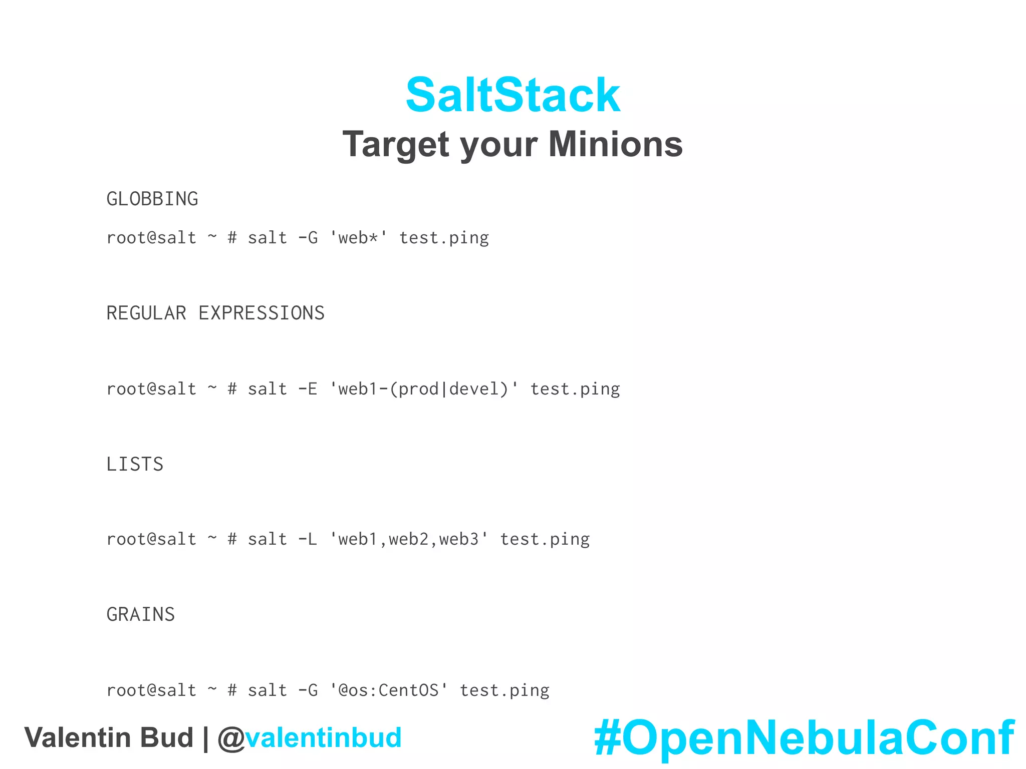 SaltStack
Target your Minions
GLOBBING
root@salt ~ # salt -G 'web*' test.ping
REGULAR EXPRESSIONS
root@salt ~ # salt -E 'web1-(prod|devel)' test.ping
LISTS
root@salt ~ # salt -L 'web1,web2,web3' test.ping
GRAINS
root@salt ~ # salt -G '@os:CentOS' test.ping
#OpenNebulaConfValentin Bud | @valentinbud
 