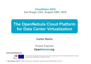 CloudOpen 2012
                          San Diego, USA, August 29th, 2012




          The OpenNebula Cloud Platform
           for Data Center Virtualization

                                              Carlos Martín

                                            Project Engineer


Acknowledgments
                            The research leading to these results has received funding from Comunidad de Madrid through
                            research grant MEDIANET S2009/TIC-1468,


© OpenNebula Project. Creative Commons Attribution-NonCommercial-ShareAlike License
 